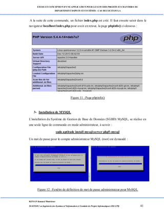 ETUDE ETCONCEPTION D’UNEAPPLICATION POUR LESUIVI DES PROJETS ETCHANTIERS DU
DEPARTEMENTDEPOTS ETSYSTÈMES : CAS DECOCITAM S.A
KONAN Kouassi Montrésor
MASTER 2 en Ingénierie des Systèmes d’Information et Conduite de Projets Informatiques (ISI-CPI) 41
A la suite de cette commande, un fichier index.php est créé. Il faut ensuite saisir dans le
navigateur localhost/index.php pour avoir en retour, la page phpinfo() ci-dessous :
Figure 11 : Page phpinfo()
3- Installation de MYSQL
L'installation du Système de Gestion de Base de Données (SGBD) MySQL, se réalise en
une seule ligne de commande en mode administrateur, à savoir :
sudo aptitude install mysql-server php5-mysql
Un mot de passe pour le compte administrateur MySQL (root) est demandé :
Figure 12 : Fenêtre de définition de mot de passe administrateur pour MySQL
 