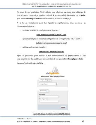 ETUDE ETCONCEPTION D’UNEAPPLICATION POUR LESUIVI DES PROJETS ETCHANTIERS DU
DEPARTEMENTDEPOTS ETSYSTÈMES : CAS DECOCITAM S.A
KONAN Kouassi Montrésor
MASTER 2 en Ingénierie des Systèmes d’Information et Conduite de Projets Informatiques (ISI-CPI) 43
Au cours de son installation PhpMyAdmin, pose plusieurs questions, pour effectuer de
bons réglages. La première consiste à choisir le serveur utilisé, dans notre cas Apache,
puis la base dbconfig-common et enfin le mot de passe root de MySQL.
A la fin de l'installation, pour lier Apache et phpMyAdmin, nous saisissons les
commandes ci-dessous :
- modifier le fichier de configuration de Apache :
sudo nano /etc/apache2/apache2.conf
- ajouter cette ligne au fichier de configuration et sauvegarder (CTRL +X et Y) :
include /etc/phpmyadmin/apache.conf
- redémarrer le serveur Apache :
sudo /etc/init.d/apache2 restart
Après ce processus, pour vérifier le bon fonctionnement de phpMyAdmin, il faut
simplement tenter d'y accéder, en saisissant dans le navigateur localhost/phpmyadmin.
La page d'authentification s'affiche :
Figure 14 : Page d'authentification PhpMyAdmin
 