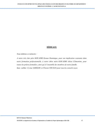 ETUDE ETCONCEPTION D’UNEAPPLICATION POUR LESUIVI DES PROJETS ETCHANTIERS DU DEPARTEMENT
DEPOTS ETSYSTÈMES : CAS DECOCITAM S.A
KONAN Kouassi Montrésor
MASTER 2 en Ingénierie des Systèmes d’Information et Conduite de Projets Informatiques (ISI-CPI) vi
DÉDICACE
Nous dédions ce mémoire :
A notre très cher père KOUADIO Konan Dominique, pour son implication constante dans
notre formation professionnelle, à notre chère mère KOUADIO Akissi Clémentine, pour
toutes les prières formulées, ainsi qu’à l’ensemble des membres de notre famille.
Sans oublier Cyriac GBOGOU et Florent YOUZAN pour tous les conseils reçus.
 