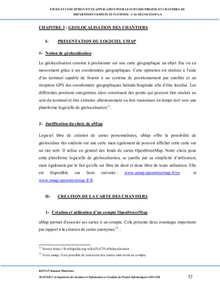 ETUDE ETCONCEPTION D’UNEAPPLICATION POUR LESUIVI DES PROJETS ETCHANTIERS DU
DEPARTEMENTDEPOTS ETSYSTÈMES : CAS DECOCITAM S.A
KONAN Kouassi Montrésor
MASTER 2 en Ingénierie des Systèmes d’Information et Conduite de Projets Informatiques (ISI-CPI) 52
CHAPITRE 3 : GEOLOCALISATION DES CHANTIERS
I- PRESENTATION DU LOGICIEL UMAP
1- Notion de géolocalisation
La géolocalisation consiste à positionner sur une carte géographique un objet fixe ou en
mouvement grâce à ses coordonnées géographiques. Cette opération est réalisée à l’aide
d’un terminal capable de fournir à un système de positionnement par satellite et un
récepteur GPS des coordonnées géographiques latitude/longitude afin d’être localisé. Les
différentes positions enregistrées alors constituent des points qui peuvent être stockés au
sein du terminal et être extraites ultérieurement ou être transmises en temps réel vers une
plateforme logicielle de géolocalisation11
.
2- Justification du choix de uMap
Logiciel libre de création de cartes personnalisées, uMap offre la possibilité de
géolocaliser des endroits sur une carte mais également de pouvoir afficher cette carte sur
un site web. Il utilise en général des fonds de cartes OpenStreetMap. Notre choix pour
cette plateforme logicielle de géolocalisation, se justifie par sa simplicité d’utilisation,
mais également par le fait qu’elle est libre de droit et donc libre de toute utilisation. Elle
est disponible sur liens suivants : www.umap.openstreetmap.fr/en et
www.umap.openstreetmap.fr/fr.
II- CREATION DE LA CARTE DES CHANTIERS
1- Création et utilisation d’un compte OpenStreetMap
uMap permet d'associer ses cartes à un compte. Cela présente deux avantages importants
par rapport à la création de cartes anonymes12
:
11
Source https://fr.wikipedia.org/wikiG%C3%A9olocalisation
12
Avec umap, il est possible de concevoir des cartes sans avoir un compte
 