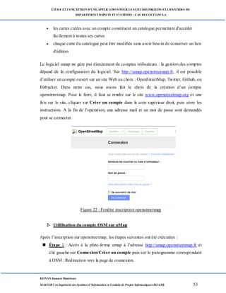ETUDE ETCONCEPTION D’UNEAPPLICATION POUR LESUIVI DES PROJETS ETCHANTIERS DU
DEPARTEMENTDEPOTS ETSYSTÈMES : CAS DECOCITAM S.A
KONAN Kouassi Montrésor
MASTER 2 en Ingénierie des Systèmes d’Information et Conduite de Projets Informatiques (ISI-CPI) 53
 les cartes créées avec un compte constituent un catalogue permettant d'accéder
facilement à toutes ses cartes
 chaque carte du catalogue peut être modifiée sans avoir besoin de conserver un lien
d'édition
Le logiciel umap ne gère pas directement de comptes utilisateurs : la gestion des comptes
dépend de la configuration du logiciel. Sur http://umap.openstreetmap.fr, il est possible
d’utiliser un compte ouvert sur un site Web au choix : OpenStreetMap, Twitter, Github, ou
Bitbucket. Dans notre cas, nous avons fait le choix de la création d’un compte
openstreetmap. Pour le faire, il faut se rendre sur le site www.openstreetmap.org et une
fois sur le site, cliquer sur Créer un compte dans le coin supérieur droit, puis uivre les
instructions. A la fin de l’opération, une adresse mail et un mot de passe sont demandés
pour se connecter.
Figure 22 : Fenêtre inscription openstreetmap
2- Utililisation du compte OSM sur uMap
Après l’inscription sur openstreetmap, les étapes suivantes ont été exécutées :
 Étape 1 : Accès à la plate-forme umap à l’adresse http://umap.openstreetmap.fr et
clic gauche sur Connexion/Créer un compte puis sur le pictogramme correspondant
à OSM : Redirection vers la page de connexion.
 