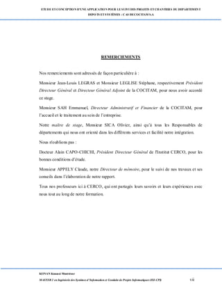 ETUDE ETCONCEPTION D’UNEAPPLICATION POUR LESUIVI DES PROJETS ETCHANTIERS DU DEPARTEMENT
DEPOTS ETSYSTÈMES : CAS DECOCITAM S.A
KONAN Kouassi Montrésor
MASTER 2 en Ingénierie des Systèmes d’Information et Conduite de Projets Informatiques (ISI-CPI) vii
REMERCIEMENTS
Nos remerciements sont adressés de façon particulière à :
Monsieur Jean-Louis LEGRAS et Monsieur LEGLISE Stéphane, respectivement Président
Directeur Général et Directeur Général Adjoint de la COCITAM, pour nous avoir accordé
ce stage.
Monsieur SAH Emmanuel, Directeur Administratif et Financier de la COCITAM, pour
l’accueil et le traitement au sein de l’entreprise.
Notre maître de stage, Monsieur SICA Olivier, ainsi qu’à tous les Responsables de
départements qui nous ont orienté dans les différents services et facilité notre intégration.
Nous n'oublions pas :
Docteur Alain CAPO-CHICHI, Président Directeur Général de l'Institut CERCO, pour les
bonnes conditions d’étude.
Monsieur APPELY Claude, notre Directeur de mémoire, pour le suivi de nos travaux et ses
conseils dans l’élaboration de notre rapport.
Tous nos professeurs ici à CERCO, qui ont partagés leurs savoirs et leurs expériences avec
nous tout au long de notre formation.
 