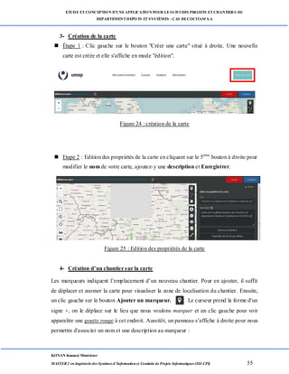 ETUDE ETCONCEPTION D’UNEAPPLICATION POUR LESUIVI DES PROJETS ETCHANTIERS DU
DEPARTEMENTDEPOTS ETSYSTÈMES : CAS DECOCITAM S.A
KONAN Kouassi Montrésor
MASTER 2 en Ingénierie des Systèmes d’Information et Conduite de Projets Informatiques (ISI-CPI) 55
3- Création de la carte
 Étape 1 : Clic gauche sur le bouton "Créer une carte" situé à droite. Une nouvelle
carte est créée et elle s'affiche en mode "édition".
Figure 24 : création de la carte
 Etape 2 : Edition des propriétés de la carte en cliquant sur le 5ème
bouton à droite pour
modifier le nom de votre carte, ajoutez-y une description et Enregistrer.
Figure 25 : Edition des propriétés de la carte
4- Création d’un chantier sur la carte
Les marqueurs indiquent l’emplacement d’un nouveau chantier. Pour en ajouter, il suffit
de déplacer et zoomer la carte pour visualiser la zone de localisation du chantier. Ensuite,
un clic gauche sur le bouton Ajouter un marqueur. Le curseur prend la forme d'un
signe +, on le déplace sur le lieu que nous voulons marquer et un clic gauche pour voir
apparaître une goutte rouge à cet endroit. Aussitôt, un panneau s’affiche à droite pour nous
permettre d'associer un nom et une description au marqueur :
 