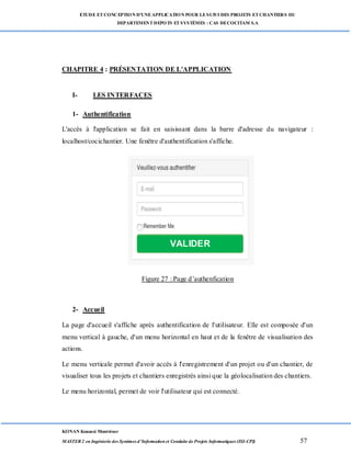 ETUDE ETCONCEPTION D’UNEAPPLICATION POUR LESUIVI DES PROJETS ETCHANTIERS DU
DEPARTEMENTDEPOTS ETSYSTÈMES : CAS DECOCITAM S.A
KONAN Kouassi Montrésor
MASTER 2 en Ingénierie des Systèmes d’Information et Conduite de Projets Informatiques (ISI-CPI) 57
CHAPITRE 4 : PRÉSENTATION DE L'APPLICATION
I- LES INTERFACES
1- Authentification
L'accès à l'application se fait en saisissant dans la barre d'adresse du navigateur :
localhost/cocichantier. Une fenêtre d'authentification s'affiche.
Figure : page d'authentification
Figure 27 : Page d’authenfication
2- Accueil
La page d'accueil s'affiche après authentification de l'utilisateur. Elle est composée d'un
menu vertical à gauche, d'un menu horizontal en haut et de la fenêtre de visualisation des
actions.
Le menu verticale permet d'avoir accès à l'enregistrement d'un projet ou d'un chantier, de
visualiser tous les projets et chantiers enregistrés ainsi que la géolocalisation des chantiers.
Le menu horizontal, permet de voir l'utilisateur qui est connecté.
VALIDER
 