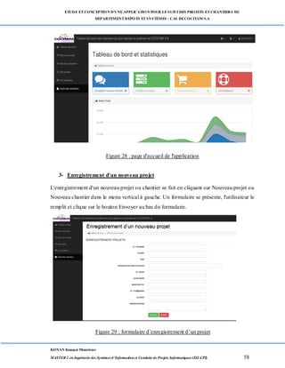 ETUDE ETCONCEPTION D’UNEAPPLICATION POUR LESUIVI DES PROJETS ETCHANTIERS DU
DEPARTEMENTDEPOTS ETSYSTÈMES : CAS DECOCITAM S.A
KONAN Kouassi Montrésor
MASTER 2 en Ingénierie des Systèmes d’Information et Conduite de Projets Informatiques (ISI-CPI) 58
Figure 28 : page d'accueil de l'application
3- Enregistrement d'un nouveau projet
L'enregistrement d'un nouveau projet ou chantier se fait en cliquant sur Nouveau projet ou
Nouveau chantier dans le menu vertical à gauche. Un formulaire se présente, l'utilisateur le
remplit et clique sur le bouton Envoyer au bas du formulaire.
Figure 29 : formulaire d’enregistrement d’un projet
 