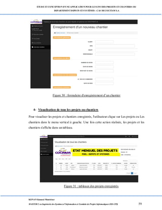 ETUDE ETCONCEPTION D’UNEAPPLICATION POUR LESUIVI DES PROJETS ETCHANTIERS DU
DEPARTEMENTDEPOTS ETSYSTÈMES : CAS DECOCITAM S.A
KONAN Kouassi Montrésor
MASTER 2 en Ingénierie des Systèmes d’Information et Conduite de Projets Informatiques (ISI-CPI) 59
Figure 30 : formulaire d'enregistrement d’un chantier
4- Visualisation de tous les projets ou chantiers
Pour visualiser les projets et chantiers enregistrés, l'utilisateur clique sur Les projets ou Les
chantiers dans le menu vertical à gauche. Une fois cette action réalisée, les projets et les
chantiers s'affiche dans un tableau.
Figure 31 : tableaux des projets enregistrés
 