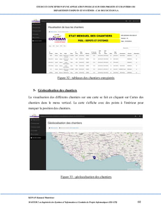 ETUDE ETCONCEPTION D’UNEAPPLICATION POUR LESUIVI DES PROJETS ETCHANTIERS DU
DEPARTEMENTDEPOTS ETSYSTÈMES : CAS DECOCITAM S.A
KONAN Kouassi Montrésor
MASTER 2 en Ingénierie des Systèmes d’Information et Conduite de Projets Informatiques (ISI-CPI) 60
Figure 32 : tableaux des chantiers enregistrés
5- Géolocalisation des chantiers
La visualisation des différents chantiers sur une carte se fait en cliquant sur Cartes des
chantiers dans le menu vertical. La carte s'affiche avec des points à l'intérieur pour
marquer la position des chantiers.
Figure 33 : géolocalisation des chantiers
 