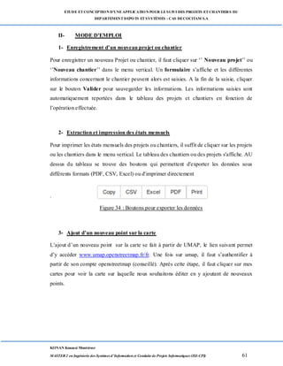 ETUDE ETCONCEPTION D’UNEAPPLICATION POUR LESUIVI DES PROJETS ETCHANTIERS DU
DEPARTEMENTDEPOTS ETSYSTÈMES : CAS DECOCITAM S.A
KONAN Kouassi Montrésor
MASTER 2 en Ingénierie des Systèmes d’Information et Conduite de Projets Informatiques (ISI-CPI) 61
II- MODE D'EMPLOI
1- Enregistrement d’un nouveau projet ou chantier
Pour enregistrer un nouveau Projet ou chantier, il faut cliquer sur ‘’ Nouveau projet’’ ou
‘’Nouveau chantier’’ dans le menu vertical. Un formulaire s’affiche et les différentes
informations concernant le chantier peuvent alors est saisies. A la fin de la saisie, cliquer
sur le bouton Valider pour sauvegarder les informations. Les informations saisies sont
automatiquement reportées dans le tableau des projets et chantiers en fonction de
l’opération effectuée.
2- Extraction et impression des états mensuels
Pour imprimer les états mensuels des projets ou chantiers, il suffit de cliquer sur les projets
ou les chantiers dans le menu vertical. Le tableau des chantiers ou des projets s'affiche. AU
dessus du tableau se trouve des boutons qui permettent d'exporter les données sous
différents formats (PDF, CSV, Excel) ou d'imprimer directement
.
Figure 34 : Boutons pour exporter les données
3- Ajout d’un nouveau point sur la carte
L’ajout d’un nouveau point sur la carte se fait à partir de UMAP, le lien suivant permet
d’y accéder www.umap.openstreetmap.fr/fr. Une fois sur umap, il faut s’authentifier à
partir de son compte openstreetmap (conseillé). Après cette étape, il faut cliquer sur mes
cartes pour voir la carte sur laquelle nous souhaitons éditer en y ajoutant de nouveaux
points.
 