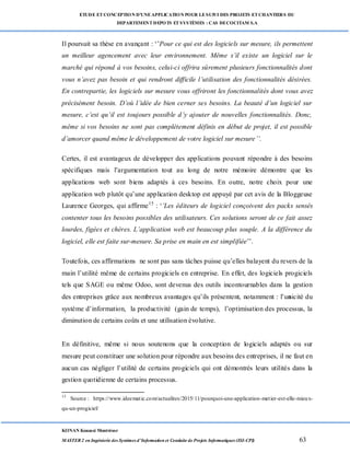 ETUDE ETCONCEPTION D’UNEAPPLICATION POUR LESUIVI DES PROJETS ETCHANTIERS DU
DEPARTEMENTDEPOTS ETSYSTÈMES : CAS DECOCITAM S.A
KONAN Kouassi Montrésor
MASTER 2 en Ingénierie des Systèmes d’Information et Conduite de Projets Informatiques (ISI-CPI) 63
Il poursuit sa thèse en avançant : ‘’Pour ce qui est des logiciels sur mesure, ils permettent
un meilleur agencement avec leur environnement. Même s’il existe un logiciel sur le
marché qui répond à vos besoins, celui-ci offrira sûrement plusieurs fonctionnalités dont
vous n’avez pas besoin et qui rendront difficile l’utilisation des fonctionnalités désirées.
En contrepartie, les logiciels sur mesure vous offriront les fonctionnalités dont vous avez
précisément besoin. D’où l’idée de bien cerner ses besoins. La beauté d’un logiciel sur
mesure, c’est qu’il est toujours possible d’y ajouter de nouvelles fonctionnalités. Donc,
même si vos besoins ne sont pas complètement définis en début de projet, il est possible
d’amorcer quand même le développement de votre logiciel sur mesure’’.
Certes, il est avantageux de développer des applications pouvant répondre à des besoins
spécifiques mais l’argumentation tout au long de notre mémoire démontre que les
applications web sont biens adaptés à ces besoins. En outre, notre choix pour une
application web plutôt qu’une application desktop est appuyé par cet avis de la Bloggeuse
Laurence Georges, qui affirme15
: ‘’Les éditeurs de logiciel conçoivent des packs sensés
contenter tous les besoins possibles des utilisateurs. Ces solutions seront de ce fait assez
lourdes, figées et chères. L’application web est beaucoup plus souple. A la différence du
logiciel, elle est faite sur-mesure. Sa prise en main en est simplifiée’’.
Toutefois, ces affirmations ne sont pas sans tâches puisse qu’elles balayent du revers de la
main l’utilité même de certains progiciels en entreprise. En effet, des logiciels progiciels
tels que SAGE ou même Odoo, sont devenus des outils incontournables dans la gestion
des entreprises grâce aux nombreux avantages qu’ils présentent, notamment : l’unicité du
système d’information, la productivité (gain de temps), l’optimisation des processus, la
diminution de certains coûts et une utilisation évolutive.
En définitive, même si nous soutenons que la conception de logiciels adaptés ou sur
mesure peut constituer une solution pour répondre aux besoins des entreprises, il ne faut en
aucun cas négliger l’utilité de certains progiciels qui ont démontrés leurs utilités dans la
gestion quotidienne de certains processus.
15
Source : https://www.ideematic.com/actualites/2015/11/pourquoi-une-application-metier-est-elle-mieux-
qu-un-progiciel/
 