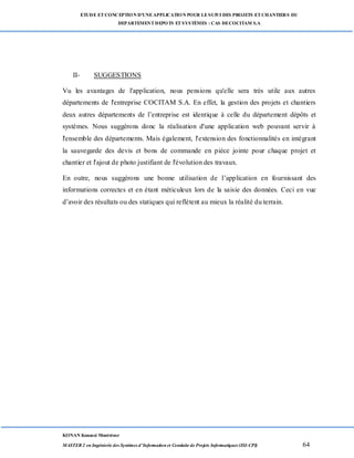 ETUDE ETCONCEPTION D’UNEAPPLICATION POUR LESUIVI DES PROJETS ETCHANTIERS DU
DEPARTEMENTDEPOTS ETSYSTÈMES : CAS DECOCITAM S.A
KONAN Kouassi Montrésor
MASTER 2 en Ingénierie des Systèmes d’Information et Conduite de Projets Informatiques (ISI-CPI) 64
II- SUGGESTIONS
Vu les avantages de l'application, nous pensions qu'elle sera très utile aux autres
départements de l'entreprise COCITAM S.A. En effet, la gestion des projets et chantiers
deux autres départements de l’entreprise est identique à celle du département dépôts et
systèmes. Nous suggérons donc la réalisation d'une application web pouvant servir à
l'ensemble des départements. Mais également, l'extension des fonctionnalités en intégrant
la sauvegarde des devis et bons de commande en pièce jointe pour chaque projet et
chantier et l'ajout de photo justifiant de l'évolution des travaux.
En outre, nous suggérons une bonne utilisation de l’application en fournissant des
informations correctes et en étant méticuleux lors de la saisie des données. Ceci en vue
d’avoir des résultats ou des statiques qui reflètent au mieux la réalité du terrain.
 
