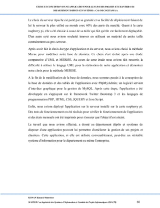ETUDE ETCONCEPTION D’UNEAPPLICATION POUR LESUIVI DES PROJETS ETCHANTIERS DU
DEPARTEMENTDEPOTS ETSYSTÈMES : CAS DECOCITAM S.A
KONAN Kouassi Montrésor
MASTER 2 en Ingénierie des Systèmes d’Information et Conduite de Projets Informatiques (ISI-CPI) 66
Le choix du serveur Apache est porté par sa gratuité et sa facilité de déploiement faisant de
lui le serveur le plus utilisé au monde avec 60% des parts du marché. Quant à la carte
raspberry pi, elle a été choisie à cause de sa taille qui fait qu'elle est facilement déplaçable.
D'un autre coté nous avions souhaité innover en utilisant un matériel de petite taille
contrairement au gros serveur.
Après avoir fait le choix du type d'application et du serveur, nous avions choisi la méthode
Merise pour modéliser notre base de données. Ce choix s'est réalisé après une étude
comparative d’UML et MERISE. Au cours de cette étude nous avions fait ressortis la
difficulté à utiliser le langage UML pour la réalisation de notre application et démontrer
notre choix pour la méthode MERISE.
A la fin de la modélisation de la base de données, nous sommes passés à la conception de
la base de données et des tables de l'application avec PhpMyAdmin; un logiciel servant
d’interface graphique pour la gestion de MySQL. Après cette étape, l'application a été
développée en s'appuyant sur le framework Twitter Bootstrap 3 et les langages de
programmation PHP, HTML, CSS, JQUERY et Java Script.
Enfin, nous avions déployé l'application sur le serveur installé sur la carte raspberry pi.
Des tests de fonctionnement on été réalisés pour vérifier le fonctionnement de l'application
et des états mensuels ont été imprimés pour s'assurer que l'objectif est atteint.
Le travail que nous avions effectué, a donné au département dépôts et systèmes de
disposer d'une application pouvant lui permettre d'améliorer la gestion de ses projets et
chantiers. Cette application, si elle est utilisée convenablement, peut-être un véritable
système d'information pour le département ou même l'entreprise.
 