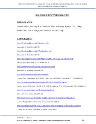 ETUDE ETCONCEPTION D’UNEAPPLICATION POUR LESUIVI DES PROJETS ETCHANTIERS DU DEPARTEMENT
DEPOTS ETSYSTÈMES : CAS DECOCITAM S.A
KONAN Kouassi Montrésor
MASTER 2 en Ingénierie des Systèmes d’Information et Conduite de Projets Informatiques (ISI-CPI) III
BIBLIOGRAPHIE ET WEBOGRAPHIE
BIBLIOGRAPHIE
Benoît Philibert; Bootstrap 3, le Framework 100% web design; Eyrolles; 2015. 318 p
Janet Valade; PHP et MySQL pour les nuls; First; 2012. 470p
WEBOGRAPHIE
https://fr.wikipedia.org/wiki/Serveur_web
(Consulté le 15 Août 2016 à 21h15)
https://fr.wikipedia.org/wiki/Application_web
(Consulté le 15 Août 2016 à 21h15)
https://developer.mozilla.org/fr/Apprendre/Qu_est-ce_qu_un_serveur_web
(Mise en ligne : Consulté le 16 aout 2016 à 14h15)
http://getbootstrap.com/getting-started/#download
(Consulté le 07 novembre 2016 à 19h15)
http://cyril-gruau.developpez.com/merise/
(Auteur : Cyril Gruau, Publié le 17/10/2005 - Mis à jour le 12/09/2009, Consulté le 07/11/2016 à 20h30)
http://ineumann.developpez.com/tutoriels/merise/initiation-merise/
(Auteur : Idriss NEUMANN, Publié le 28/02/2012 - Mis à jour le 17/10/2012, Consulté le 7/112016 à 20h45)
https://www.raspberrypi.org/downloads/raspbian/
(Consulté le 10 novembre 2016 à 80h45)
http://raspbian-france.fr/installer-raspbian-premier-demarrage-configuration/
(Auteur : Raspbian France; Consulté le 10 novembre 2016 à 20h45)
http://savoiragile.com/2015/03/12/pourquoi-faire-developper-un-logiciel-sur-mesure/
(Auteur : Eric de carufel, Consulté le 05 Janvier 2017 à 16h28)
 