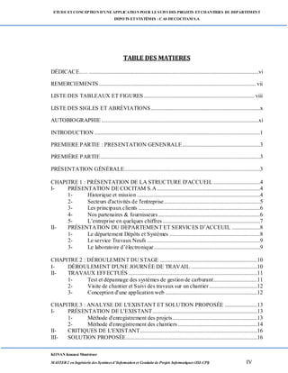 ETUDE ETCONCEPTION D’UNEAPPLICATION POUR LESUIVI DES PROJETS ETCHANTIERS DU DEPARTEMENT
DEPOTS ETSYSTÈMES : CAS DECOCITAM S.A
KONAN Kouassi Montrésor
MASTER 2 en Ingénierie des Systèmes d’Information et Conduite de Projets Informatiques (ISI-CPI) IV
TABLE DES MATIERES
DÉDICACE….. ........................................................................................................................vi
REMERCIEMENTS............................................................................................................... vii
LISTE DES TABLEAUX ET FIGURES .............................................................................. viii
LISTE DES SIGLES ET ABRÉVIATIONS .............................................................................x
AUTOBIOGRAPHIE ...............................................................................................................xi
INTRODUCTION .....................................................................................................................1
PREMIERE PARTIE : PRESENTATION GENENRALE.......................................................3
PREMIÈRE PARTIE.................................................................................................................3
PRÉSENTATION GÉNÉRALE................................................................................................3
CHAPITRE 1 : PRÉSENTATION DE LA STRUCTURE D'ACCUEIL .................................4
I- PRÉSENTATION DE COCITAM S.A.........................................................................4
1- Historique et mission .......................................................................................4
2- Secteurs d'activités de l'entreprise....................................................................5
3- Les principaux clients ......................................................................................6
4- Nos partenaires & fournisseurs........................................................................6
5- L’entreprise en quelques chiffres.....................................................................7
II- PRÉSENTATION DU DEPARTEMENT ET SERVICES D’ACCEUIL ....................8
1- Le département Dépôts et Systèmes ................................................................8
2- Le service Travaux Neufs ................................................................................9
3- Le laboratoire d’électronique...........................................................................9
CHAPITRE 2 : DÉROULEMENT DU STAGE .....................................................................10
I- DÉROULEMENT D'UNE JOURNÉE DE TRAVAIL ...............................................10
II- TRAVAUX EFFECTUÉS ...........................................................................................11
1- Test et dépannage des systèmes de gestion de carburant...............................11
2- Visite de chantier et Suivi des travaux sur un chantier..................................12
3- Conception d'une application web .................................................................12
CHAPITRE 3 : ANALYSE DE L'EXISTANT ET SOLUTION PROPOSÉE .......................13
I- PRÉSENTATION DE L'EXISTANT..........................................................................13
1- Méthode d'enregistrement des projets............................................................13
2- Méthode d'enregistrement des chantiers ........................................................14
II- CRITIQUES DE L'EXISTANT...................................................................................16
III- SOLUTION PROPOSÉE.............................................................................................16
 