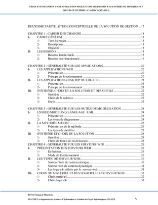 ETUDE ETCONCEPTION D’UNEAPPLICATION POUR LESUIVI DES PROJETS ETCHANTIERS DU DEPARTEMENT
DEPOTS ETSYSTÈMES : CAS DECOCITAM S.A
KONAN Kouassi Montrésor
MASTER 2 en Ingénierie des Systèmes d’Information et Conduite de Projets Informatiques (ISI-CPI) V
DEUXIEME PARTIE : ÉTUDE CONCEPTUELLE DE LA SOLUTION DE GESTION ...17
CHAPITRE 1 : CAHIER DES CHARGES .............................................................................18
I- CADRE GÉNÉRAL ....................................................................................................18
1- Titre du projet.................................................................................................18
2- Description.....................................................................................................18
3- Objectifs.........................................................................................................18
II- LES BESOINS.............................................................................................................18
1- Besoins fonctionnels ......................................................................................18
2- Besoins non-fonctionnels...............................................................................19
CHAPITRE 2 : GÉNÉRALITÉ SUR LES APPLICATIONS.................................................20
I- LES APPLICATIONS WEB .......................................................................................20
1- Présentation....................................................................................................20
2- Principe de fonctionnement ...........................................................................20
II- LES APPLICATIONS DESKTOP OU LOGICIEL....................................................21
1- Présentation....................................................................................................21
2- Principe de fonctionnement ...........................................................................21
III- SYNTHÈSE, CHOIX DE LA SOLUTION ET DES OUTILS ...................................22
1- Synthèse .........................................................................................................22
2- Choix de la solution .......................................................................................22
3- Outils..............................................................................................................23
CHAPITRE 3 : GÉNÉRALITÉ SUR LES OUTILS DE MODÉLISATION .........................24
I- UNIFIED MODELING LANGUAGE : UML ............................................................24
1- Présentation....................................................................................................24
2- Les types de diagrammes ...............................................................................24
II- LA MÉTHODE MERISE ............................................................................................26
1- Présentation de la méthode ............................................................................26
2- Les types de modèles .....................................................................................27
III- SYNTHÈSE ET CHOIX DE LA SOLUTION............................................................28
1- Synthèse .........................................................................................................28
2- Choix de l'outil de modélisation ....................................................................28
CHAPITRE 4 : GÉNÉRALITÉ SUR LES SERVEURS WEB...............................................29
I- PRÉSENTATION DES SERVEURS WEB................................................................29
1- Définition.......................................................................................................29
2- Mode de fonctionnement ...............................................................................29
II- LES TYPES DE SERVEUR WEB..............................................................................30
1- Serveur Web de contenu statique...................................................................30
2- Serveur web de contenu dynamique ..............................................................31
3- Les logiciels utilisés par le serveur web........................................................31
III- CHOIX DU MATÉRIEL ET DES LOGICIELS DU SERVEUR WEB.....................32
1- Choix matériel................................................................................................32
2- Choix logiciels ...............................................................................................33
 