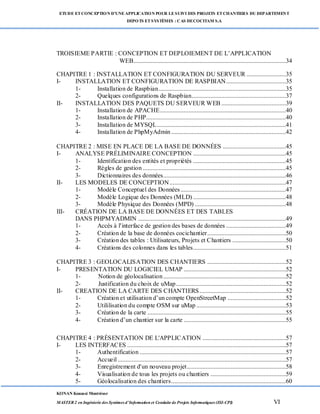 ETUDE ETCONCEPTION D’UNEAPPLICATION POUR LESUIVI DES PROJETS ETCHANTIERS DU DEPARTEMENT
DEPOTS ETSYSTÈMES : CAS DECOCITAM S.A
KONAN Kouassi Montrésor
MASTER 2 en Ingénierie des Systèmes d’Information et Conduite de Projets Informatiques (ISI-CPI) VI
TROISIEME PARTIE : CONCEPTION ET DEPLOIEMENT DE L’APPLICATION
WEB.................................................................................................34
CHAPITRE 1 : INSTALLATION ET CONFIGURATION DU SERVEUR .........................35
I- INSTALLATION ET CONFIGURATION DE RASPBIAN......................................35
1- Installation de Raspbian.................................................................................35
2- Quelques configurations de Raspbian............................................................37
II- INSTALLATION DES PAQUETS DU SERVEUR WEB .........................................39
1- Installation de APACHE................................................................................40
2- Installation de PHP.........................................................................................40
3- Installation de MYSQL..................................................................................41
4- Installation de PhpMyAdmin.........................................................................42
CHAPITRE 2 : MISE EN PLACE DE LA BASE DE DONNÉES ........................................45
I- ANALYSE PRÉLIMINAIRE CONCEPTION ...........................................................45
1- Identification des entités et propriétés ...........................................................45
2- Règles de gestion ...........................................................................................45
3- Dictionnaires des données..............................................................................46
II- LES MODELES DE CONCEPTION..........................................................................47
1- Modèle Conceptuel des Données...................................................................47
2- Modèle Logique des Données (MLD) ...........................................................48
3- Modèle Physique des Données (MPD) ..........................................................48
III- CRÉATION DE LA BASE DE DONNÉES ET DES TABLES
DANS PHPMYADMIN ..............................................................................................49
1- Accès à l'interface de gestion des bases de données ......................................49
2- Création de la base de données cocichantier..................................................50
3- Création des tables : Utilisateurs, Projets et Chantiers ..................................50
4- Créations des colonnes dans les tables...........................................................51
CHAPITRE 3 : GEOLOCALISATION DES CHANTIERS ..................................................52
I- PRESENTATION DU LOGICIEL UMAP .................................................................52
1- Notion de géolocalisation..............................................................................52
2- Justification du choix de uMap......................................................................52
II- CREATION DE LA CARTE DES CHANTIERS.......................................................52
1- Création et utilisation d’un compte OpenStreetMap .....................................52
2- Utililisation du compte OSM sur uMap .........................................................53
3- Création de la carte ........................................................................................55
4- Création d’un chantier sur la carte .................................................................55
CHAPITRE 4 : PRÉSENTATION DE L'APPLICATION .....................................................57
I- LES INTERFACES .....................................................................................................57
1- Authentification .............................................................................................57
2- Accueil ...........................................................................................................57
3- Enregistrement d'un nouveau projet...............................................................58
4- Visualisation de tous les projets ou chantiers ................................................59
5- Géolocalisation des chantiers.........................................................................60
 