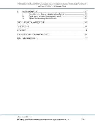 ETUDE ETCONCEPTION D’UNEAPPLICATION POUR LESUIVI DES PROJETS ETCHANTIERS DU DEPARTEMENT
DEPOTS ETSYSTÈMES : CAS DECOCITAM S.A
KONAN Kouassi Montrésor
MASTER 2 en Ingénierie des Systèmes d’Information et Conduite de Projets Informatiques (ISI-CPI) VII
II- MODE D'EMPLOI ......................................................................................................61
1- Enregistrement d’un nouveau projet ou chantier ...........................................61
2- Extraction et impression des états mensuels..................................................61
3- Ajout d’un nouveau point sur la carte............................................................61
DISCUSSION ET SUGGESTIONS........................................................................................62
CONCLUSION........................................................................................................................65
ANNEXES……......................................................................................................................... I
BIBLIOGRAPHIE ET WEBOGRAPHIE...............................................................................III
TABLES DES MATIERES.................................................................................................... IV
 
