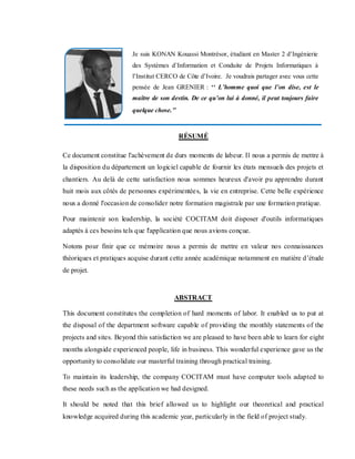 RÉSUMÉ
Ce document constitue l'achèvement de durs moments de labeur. Il nous a permis de mettre à
la disposition du département un logiciel capable de fournir les états mensuels des projets et
chantiers. Au delà de cette satisfaction nous sommes heureux d'avoir pu apprendre durant
huit mois aux côtés de personnes expérimentées, la vie en entreprise. Cette belle expérience
nous a donné l'occasion de consolider notre formation magistrale par une formation pratique.
Pour maintenir son leadership, la société COCITAM doit disposer d'outils informatiques
adaptés à ces besoins tels que l'application que nous avions conçue.
Notons pour finir que ce mémoire nous a permis de mettre en valeur nos connaissances
théoriques et pratiques acquise durant cette année académique notamment en matière d’étude
de projet.
ABSTRACT
This document constitutes the completion of hard moments of labor. It enabled us to put at
the disposal of the department software capable of providing the monthly statements of the
projects and sites. Beyond this satisfaction we are pleased to have been able to learn for eight
months alongside experienced people, life in business. This wonderful experience gave us the
opportunity to consolidate our masterful training through practical training.
To maintain its leadership, the company COCITAM must have computer tools adapted to
these needs such as the application we had designed.
It should be noted that this brief allowed us to highlight our theoretical and practical
knowledge acquired during this academic year, particularly in the field of project study.
Je suis KONAN Kouassi Montrésor, étudiant en Master 2 d’Ingénierie
des Systèmes d’Information et Conduite de Projets Informatiques à
l’Institut CERCO de Côte d’Ivoire. Je voudrais partager avec vous cette
pensée de Jean GRENIER : ‘‘ L’homme quoi que l’on dise, est le
maître de son destin. De ce qu’on lui à donné, il peut toujours faire
quelque chose.’’
 