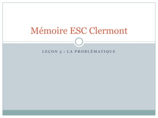 Mémoire ESC Clermont

  LEÇON 5 : LA PROBLÉMATIQUE
 