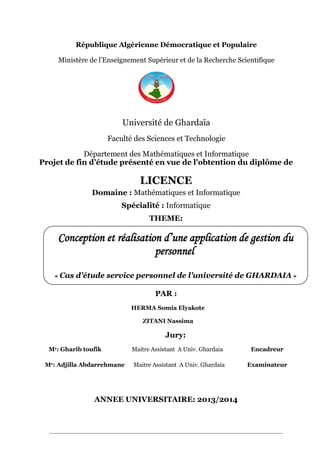 République Algérienne Démocratique et Populaire
Ministère de l’Enseignement Supérieur et de la Recherche Scientifique
Université de Ghardaïa
Faculté des Sciences et Technologie
Département des Mathématiques et Informatique
Projet de fin d’étude présenté en vue de l'obtention du diplôme de
LICENCE
Domaine : Mathématiques et Informatique
Spécialité : Informatique
THEME:
PAR :
HERMA Somia Elyakote
ZITANI Nassima
Jury:
Mr: Gharib toufik Maitre Assistant A Univ. Ghardaia Encadreur
Mr: Adjilla Abdarrehmane Maitre Assistant A Univ. Ghardaia Examinateur
ANNEE UNIVERSITAIRE: 2013/2014
Conception et réalisation d’une application de gestion du
personnel
« Cas d’étude service personnel de l’université de GHARDAIA »
 