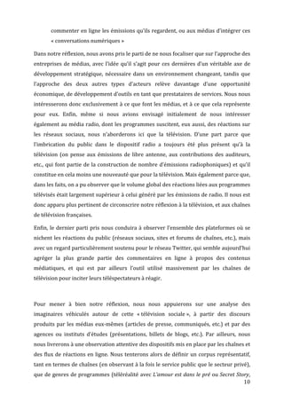 commenter	
  en	
  ligne	
  les	
  émissions	
  qu’ils	
  regardent,	
  ou	
  aux	
  médias	
  d’intégrer	
  ces	
  
           «	
  conversations	
  numériques	
  »	
  

Dans	
  notre	
  réflexion,	
  nous	
  avons	
  pris	
  le	
  parti	
  de	
  ne	
  nous	
  focaliser	
  que	
  sur	
  l’approche	
  des	
  
entreprises	
   de	
   médias,	
   avec	
   l’idée	
   qu’il	
   s’agit	
   pour	
   ces	
   dernières	
   d’un	
   véritable	
   axe	
   de	
  
développement	
   stratégique,	
   nécessaire	
   dans	
   un	
   environnement	
   changeant,	
   tandis	
   que	
  
l’approche	
   des	
   deux	
   autres	
   types	
   d’acteurs	
   relève	
   davantage	
   d’une	
   opportunité	
  
économique,	
  de	
  développement	
  d’outils	
  en	
  tant	
  que	
  prestataires	
  de	
  services.	
  Nous	
  nous	
  
intéresserons	
  donc	
  exclusivement	
  à	
  ce	
  que	
  font	
  les	
  médias,	
  et	
  à	
  ce	
  que	
  cela	
  représente	
  
pour	
   eux.	
   Enfin,	
   même	
   si	
   nous	
   avions	
   envisagé	
   initialement	
   de	
   nous	
   intéresser	
  
également	
  au	
  média	
  radio,	
  dont	
  les	
  programmes	
  suscitent,	
  eux	
  aussi,	
  des	
  réactions	
  sur	
  
les	
   réseaux	
   sociaux,	
   nous	
   n’aborderons	
   ici	
   que	
   la	
   télévision.	
   D’une	
   part	
   parce	
   que	
  
l’imbrication	
   du	
   public	
   dans	
   le	
   dispositif	
   radio	
   a	
   toujours	
   été	
   plus	
   présent	
   qu’à	
   la	
  
télévision	
   (on	
   pense	
   aux	
   émissions	
   de	
   libre	
   antenne,	
   aux	
   contributions	
   des	
   auditeurs,	
  
etc.,	
   qui	
   font	
   partie	
   de	
   la	
   construction	
   de	
   nombre	
   d’émissions	
   radiophoniques)	
   et	
   qu’il	
  
constitue	
  en	
  cela	
  moins	
  une	
  nouveauté	
  que	
  pour	
  la	
  télévision.	
  Mais	
  également	
  parce	
  que,	
  
dans	
  les	
  faits,	
  on	
  a	
  pu	
  observer	
  que	
  le	
  volume	
  global	
  des	
  réactions	
  liées	
  aux	
  programmes	
  
télévisés	
  était	
  largement	
  supérieur	
  à	
  celui	
  généré	
  par	
  les	
  émissions	
  de	
  radio.	
  Il	
  nous	
  est	
  
donc	
   apparu	
   plus	
   pertinent	
   de	
   circonscrire	
   notre	
   réflexion	
   à	
   la	
   télévision,	
   et	
   aux	
   chaînes	
  
de	
  télévision	
  françaises.	
  

Enfin,	
   le	
   dernier	
   parti	
   pris	
   nous	
   conduira	
   à	
   observer	
   l’ensemble	
   des	
   plateformes	
   où	
   se	
  
nichent	
  les	
  réactions	
  du	
  public	
  (réseaux	
  sociaux,	
  sites	
  et	
  forums	
  de	
  chaînes,	
  etc.),	
  mais	
  
avec	
  un	
  regard	
  particulièrement	
  soutenu	
  pour	
  le	
  réseau	
  Twitter,	
  qui	
  semble	
  aujourd’hui	
  
agréger	
   la	
   plus	
   grande	
   partie	
   des	
   commentaires	
   en	
   ligne	
   à	
   propos	
   des	
   contenus	
  
médiatiques,	
   et	
   qui	
   est	
   par	
   ailleurs	
   l’outil	
   utilisé	
   massivement	
   par	
   les	
   chaînes	
   de	
  
télévision	
  pour	
  inciter	
  leurs	
  téléspectateurs	
  à	
  réagir.	
  

	
  

Pour	
   mener	
   à	
   bien	
   notre	
   réflexion,	
   nous	
   nous	
   appuierons	
   sur	
   une	
   analyse	
   des	
  
imaginaires	
   véhiculés	
   autour	
   de	
   cette	
   «	
  télévision	
   sociale	
  »,	
   à	
   partir	
   des	
   discours	
  
produits	
   par	
   les	
   médias	
   eux-­‐mêmes	
   (articles	
   de	
   presse,	
   communiqués,	
   etc.)	
   et	
   par	
   des	
  
agences	
   ou	
   instituts	
   d’études	
   (présentations,	
   billets	
   de	
   blogs,	
   etc.).	
   Par	
   ailleurs,	
   nous	
  
nous	
  livrerons	
  à	
  une	
  observation	
  attentive	
  des	
  dispositifs	
  mis	
  en	
  place	
  par	
  les	
  chaînes	
  et	
  
des	
  flux	
  de	
  réactions	
  en	
  ligne.	
  Nous	
  tenterons	
  alors	
  de	
  définir	
  un	
  corpus	
  représentatif,	
  
tant	
  en	
  termes	
  de	
  chaînes	
  (en	
  observant	
  à	
  la	
  fois	
  le	
  service	
  public	
  que	
  le	
  secteur	
  privé),	
  
que	
  de	
  genres	
  de	
  programmes	
  (téléréalité	
  avec	
  L’amour	
  est	
  dans	
  le	
  pré	
  ou	
  Secret	
  Story,	
  
	
                                                                                                                           10	
  
 