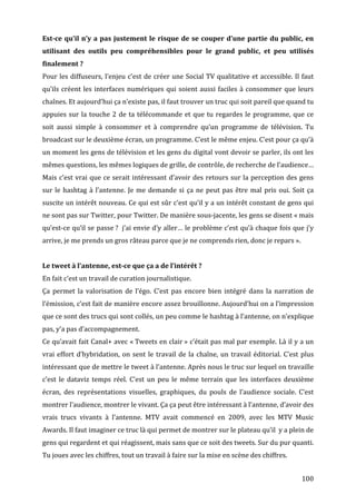 Est-­ce	
   qu’il	
   n’y	
   a	
   pas	
   justement	
   le	
   risque	
   de	
   se	
   couper	
   d’une	
   partie	
   du	
   public,	
   en	
  
utilisant	
   des	
   outils	
   peu	
   compréhensibles	
   pour	
   le	
   grand	
   public,	
   et	
   peu	
   utilisés	
  
finalement	
  ?	
  
Pour	
  les	
  diffuseurs,	
  l’enjeu	
  c’est	
  de	
  créer	
  une	
  Social	
  TV	
  qualitative	
  et	
  accessible.	
  Il	
  faut	
  
qu’ils	
   créent	
   les	
   interfaces	
   numériques	
   qui	
   soient	
   aussi	
   faciles	
   à	
   consommer	
   que	
   leurs	
  
chaînes.	
  Et	
  aujourd’hui	
  ça	
  n’existe	
  pas,	
  il	
  faut	
  trouver	
  un	
  truc	
  qui	
  soit	
  pareil	
  que	
  quand	
  tu	
  
appuies	
   sur	
   la	
   touche	
   2	
   de	
   ta	
   télécommande	
   et	
   que	
   tu	
   regardes	
   le	
   programme,	
   que	
   ce	
  
soit	
   aussi	
   simple	
   à	
   consommer	
   et	
   à	
   comprendre	
   qu’un	
   programme	
   de	
   télévision.	
   Tu	
  
broadcast	
  sur	
  le	
  deuxième	
  écran,	
  un	
  programme.	
  C’est	
  le	
  même	
  enjeu.	
  C’est	
  pour	
  ça	
  qu’à	
  
un	
  moment	
  les	
  gens	
  de	
  télévision	
  et	
  les	
  gens	
  du	
  digital	
  vont	
  devoir	
  se	
  parler,	
  ils	
  ont	
  les	
  
mêmes	
  questions,	
  les	
  mêmes	
  logiques	
  de	
  grille,	
  de	
  contrôle,	
  de	
  recherche	
  de	
  l’audience…	
  
Mais	
   c’est	
   vrai	
   que	
   ce	
   serait	
   intéressant	
   d’avoir	
   des	
   retours	
   sur	
   la	
   perception	
   des	
   gens	
  
sur	
   le	
   hashtag	
   à	
   l’antenne.	
   Je	
   me	
   demande	
   si	
   ça	
   ne	
   peut	
   pas	
   être	
   mal	
   pris	
   oui.	
   Soit	
   ça	
  
suscite	
  un	
  intérêt	
  nouveau.	
  Ce	
  qui	
  est	
  sûr	
  c’est	
  qu’il	
  y	
  a	
  un	
  intérêt	
  constant	
  de	
  gens	
  qui	
  
ne	
  sont	
  pas	
  sur	
  Twitter,	
  pour	
  Twitter.	
  De	
  manière	
  sous-­‐jacente,	
  les	
  gens	
  se	
  disent	
  «	
  mais	
  
qu’est-­‐ce	
  qu’il	
  se	
  passe	
  ?	
  	
   j’ai	
  envie	
  d’y	
  aller…	
  le	
  problème	
  c’est	
  qu’à	
  chaque	
  fois	
  que	
  j’y	
  
arrive,	
  je	
  me	
  prends	
  un	
  gros	
  râteau	
  parce	
  que	
  je	
  ne	
  comprends	
  rien,	
  donc	
  je	
  repars	
  ».	
  
	
  
Le	
  tweet	
  à	
  l’antenne,	
  est-­ce	
  que	
  ça	
  a	
  de	
  l’intérêt	
  ?	
  
En	
  fait	
  c’est	
  un	
  travail	
  de	
  curation	
  journalistique.	
  
Ça	
   permet	
   la	
   valorisation	
   de	
   l’égo.	
   C’est	
   pas	
   encore	
   bien	
   intégré	
   dans	
   la	
   narration	
   de	
  
l’émission,	
  c’est	
  fait	
  de	
  manière	
  encore	
  assez	
  brouillonne.	
  Aujourd’hui	
  on	
  a	
  l’impression	
  
que	
  ce	
  sont	
  des	
  trucs	
  qui	
  sont	
  collés,	
  un	
  peu	
  comme	
  le	
  hashtag	
  à	
  l’antenne,	
  on	
  n’explique	
  
pas,	
  y’a	
  pas	
  d’accompagnement.	
  
Ce	
  qu’avait	
  fait	
  Canal+	
  avec	
  «	
  Tweets	
  en	
  clair	
  »	
  c’était	
  pas	
  mal	
  par	
  exemple.	
  Là	
  il	
  y	
  a	
  un	
  
vrai	
   effort	
   d’hybridation,	
   on	
   sent	
   le	
   travail	
   de	
   la	
   chaîne,	
   un	
   travail	
   éditorial.	
   C’est	
   plus	
  
intéressant	
   que	
   de	
   mettre	
   le	
   tweet	
   à	
   l’antenne.	
   Après	
   nous	
   le	
   truc	
   sur	
   lequel	
   on	
   travaille	
  
c’est	
   le	
   dataviz	
   temps	
   réel.	
   C’est	
   un	
   peu	
   le	
   même	
   terrain	
   que	
   les	
   interfaces	
   deuxième	
  
écran,	
   des	
   représentations	
   visuelles,	
   graphiques,	
   du	
   pouls	
   de	
   l’audience	
   sociale.	
   C’est	
  
montrer	
  l’audience,	
  montrer	
  le	
  vivant.	
  Ça	
  ça	
  peut	
  être	
  intéressant	
  à	
  l’antenne,	
  d’avoir	
  des	
  
vrais	
   trucs	
   vivants	
   à	
   l’antenne.	
   MTV	
   avait	
   commencé	
   en	
   2009,	
   avec	
   les	
   MTV	
   Music	
  
Awards.	
  Il	
  faut	
  imaginer	
  ce	
  truc	
  là	
  qui	
  permet	
  de	
  montrer	
  sur	
  le	
  plateau	
  qu’il	
  	
  y	
  a	
  plein	
  de	
  
gens	
  qui	
  regardent	
  et	
  qui	
  réagissent,	
  mais	
  sans	
  que	
  ce	
  soit	
  des	
  tweets.	
  Sur	
  du	
  pur	
  quanti.	
  
Tu	
  joues	
  avec	
  les	
  chiffres,	
  tout	
  un	
  travail	
  à	
  faire	
  sur	
  la	
  mise	
  en	
  scène	
  des	
  chiffres.	
  
	
  
	
                                                                                                                                                        100	
  
 