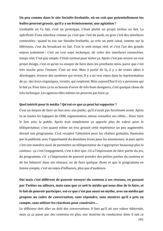 Un	
  peu	
  comme	
  dans	
  le	
  site	
  Socialtv-­livebattle,	
  où	
  on	
  voit	
  que	
  potentiellement	
  les	
  
bulles	
  peuvent	
  grossir,	
  qu’il	
  y	
  a	
  un	
  frémissement,	
  une	
  agitation	
  ?	
  
Livebattle	
   on	
   l’a	
   fait,	
   c’est	
   un	
   prototype,	
   c’était	
   plutôt	
   un	
   projet	
   techno	
   en	
   fait.	
   La	
  
spécificité	
   d’une	
   interface	
   comme	
   ça,	
   c’est	
   que	
   c’est	
   du	
   push,	
   en	
   gros	
   c’est	
   des	
   interfaces	
  
connectées	
  :	
   quand	
   tu	
   vas	
   sur	
   Socialtv-­‐livebattle,	
   ça	
   crée	
   un	
   petit	
   canal,	
   comme	
   sur	
   la	
  
télévision,	
   c’est	
   du	
   broadcast	
   en	
   fait.	
   C’est	
   le	
   web	
   temps	
   réel,	
   et	
   c’est	
   l’un	
   des	
   grands	
  
enjeux	
   justement	
  :	
   c’est	
   un	
   vrai	
   sujet	
   technique,	
   de	
   créer	
   des	
   interfaces	
   connectées,	
  
temps	
  réel.	
  C’est	
  pas	
  simple.	
  C’était	
  surtout	
  pour	
  tester	
  ça.	
  Après	
  c’est	
  pas	
  encore	
  un	
  vrai	
  
projet	
  design,	
  c’est	
  ce	
  qu’on	
  va	
  essayer	
  de	
  faire	
  dans	
  les	
  prochains	
  mois,	
  parce	
  que	
  c’est	
  
très	
   moche	
   pour	
   l’instant.	
   C’est	
   un	
   test.	
   Mais	
   à	
   partir	
   de	
   là,	
   il	
   y	
   a	
   de	
   vraies	
   idées	
   à	
  
développer,	
  trouver	
  des	
  systèmes	
  qui	
  vivent.	
  Il	
  y	
  a	
  un	
  vrai	
  enjeu	
  dans	
  la	
  représentation	
  
de	
  ça	
  :	
  des	
  trucs	
  organiques,	
  vivants,	
  qui	
  respirent.	
  Mais	
  aujourd’hui	
  il	
  n’y	
  a	
  personne	
  qui	
  
le	
  fait	
  ça.	
  Pour	
  faire	
  ça	
  tu	
  as	
  besoin	
  d’avoir	
  de	
  très	
  bons	
  designers,	
  c’est	
  quelque	
  chose	
  de	
  
très	
  technique.	
  Les	
  agences	
  elles	
  mêmes	
  ne	
  peuvent	
  pas	
  faire	
  ça.	
  
	
  
Quel	
  intérêt	
  pour	
  le	
  média	
  ?	
  Qu’est-­ce	
  que	
  ça	
  peut	
  lui	
  rapporter	
  ?	
  
C’est	
  un	
  moyen	
  de	
  faire	
  un	
  lien	
  avec	
  son	
  public,	
  qu’il	
  n’avait	
  pas	
  forcément	
  avant.	
  Après	
  
tu	
  as	
  toutes	
  les	
  logiques	
  de	
  CRM,	
  segmentation,	
  mieux	
  connaître	
  ses	
  cibles…	
  Donc	
  faire	
  
le	
   lien	
   avec	
   le	
   public.	
   Après	
   tout	
   simplement	
   ça	
   apporte	
   plus	
   de	
   valeur	
   pour	
   le	
  
téléspectateur,	
   c’est	
   quand	
   même	
   un	
   truc	
   grisant	
   cette	
   expérience	
   un	
   peu	
   augmentée,	
  
devant	
   son	
   programme.	
   C’est	
   recapter	
   l’attention	
   pour	
   les	
   chaînes	
   gratuites,	
   financées	
  
par	
  la	
  publicité,	
  avec	
  l’opportunité	
  du	
  deuxième	
  écran	
  pour	
  les	
  annonceurs,	
  et	
  puis	
  après	
  
c’est	
  une	
  manière	
  aussi	
  de	
  permettre	
  au	
  téléspectateur	
  de	
  s’approprier	
  beaucoup	
  plus	
  le	
  
contenu	
  :	
   ça	
   c’est	
   l’engagement,	
   c’est	
   à	
   dire	
   que,	
   s’il	
   a	
   l’impression	
   de	
   faire	
   partie	
   du	
   jeu,	
  
du	
  programme,	
  s’il	
  	
  a	
  l’impression	
  de	
  pouvoir	
  prendre	
  des	
  petites	
  parties	
  du	
  contenu	
  et	
  
de	
   les	
   balancer	
   dans	
   ses	
   réseaux,	
   ou	
   de	
   faire	
   quelque	
   chose	
   et	
   que	
   le	
   programme	
   en	
  
tienne	
  compte,	
  c’est	
  un	
  enjeu	
  d’influence,	
  plus	
  que	
  d’audience.	
  
	
  
Oui	
  mais	
  c’est	
  différent	
  de	
  pouvoir	
  envoyer	
  du	
  contenu	
  à	
  ses	
  réseaux,	
  en	
  passant	
  
par	
  Twitter	
  ou	
  ailleurs,	
  mais	
  sans	
  que	
  ce	
  soit	
  le	
  média	
  qui	
  nous	
  dise	
  de	
  le	
  faire,	
  et	
  
le	
  fait	
  de	
  pouvoir	
  participer,	
  est-­ce	
  que	
  c’est	
  pas	
  aussi	
  un	
  mythe,	
  avec	
  un	
  média	
  qui	
  
propose	
   un	
   cadre	
   de	
   conversation,	
   sans	
   répondre,	
   sans	
   montrer	
   qu’il	
   a	
   pris	
   en	
  
compte,	
  sans	
  utiliser	
  les	
  réactions	
  pour	
  construire…	
  
Le	
   diffuseur	
   doit	
   aller	
   au	
   delà	
   des	
   conversations.	
   Il	
   faut	
   qu’il	
   ait	
   une	
   valeur	
   éditoriale,	
  
mais	
   ça	
   ça	
   passe	
   par	
   des	
   contenus	
   en	
   plus,	
   une	
   maitrise	
   du	
   conducteur	
   donc	
   il	
   sait	
   ce	
  
	
                                                                                                                                                        101	
  
 