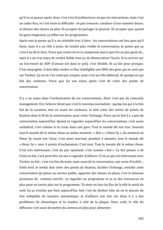 qu’il	
  va	
  se	
  passer	
  après,	
  donc	
  c’est	
  à	
  lui	
  d’architecturer	
  un	
  peu	
  les	
  interactions,	
  mais	
  c’est	
  
un	
  cadre	
  flou,	
  et	
  c’est	
  toute	
  la	
  difficulté	
  :	
  ne	
  pas	
  censurer,	
  canaliser	
  d’une	
  manière	
  douce,	
  
et	
   donner	
   des	
   choses	
   en	
   plus.	
   Et	
   accepter	
   de	
   partager	
   le	
   pouvoir.	
   Et	
   accepter	
   que,	
   quand	
  
les	
  gens	
  réagissent,	
  ça	
  influe	
  sur	
  les	
  programmes.	
  
Après	
  moi	
  je	
  pense	
  qu’il	
  a	
  un	
  véritable	
  truc	
  à	
  faire	
  :	
  les	
  conversations	
  ont	
  lieu	
  quoi	
  qu’il	
  
fasse,	
   mais	
   il	
   a	
   un	
   rôle	
   à	
   jouer,	
   de	
   rendre	
   plus	
   visible	
   la	
   conversation.	
   Je	
   pense	
   que	
   ça	
  
c’est	
  à	
  lui	
  de	
  le	
  faire.	
  Parce	
  que	
  certes	
  toi	
  tu	
  la	
  comprends	
  parce	
  que	
  t’es	
  un	
  peu	
  geek	
  etc.,	
  
mais	
   il	
   a	
   un	
   vrai	
   enjeu	
   de	
   rendre	
   lisible	
   tout	
   ça,	
   de	
   démocratiser	
   l’accès.	
   Si	
   tu	
   arrives	
   sur	
  
un	
   live-­‐tweet	
   de	
   ADP	
   (l’amour	
   est	
   dans	
   le	
   pré),	
   c’est	
   illisible.	
   Et	
   ça	
   fait	
   peur	
   presque.	
  
C’est	
   anxyogène.	
   Il	
   doit	
   déjà	
   rendre	
   ce	
   flux	
   intelligible	
   aux	
   80%	
   des	
   gens	
   qui	
   ne	
   sont	
   pas	
  
sur	
  Twitter.	
  Ça	
  on	
  ne	
  s’en	
  rend	
  pas	
  compte,	
  mais	
  c’est	
  un	
  rôle	
  éditorial,	
  de	
  quelqu’un	
  qui	
  
fait	
   des	
   contenus.	
   Parce	
   que	
   lui	
   son	
   enjeu	
   après	
   c’est	
   de	
   créer	
   des	
   points	
   de	
  
conversation.	
  
	
  
Il	
   y	
   a	
   un	
   enjeu	
   dans	
   l’orchestration	
   de	
   ces	
   conversations.	
   Alors	
   c’est	
   pas	
   du	
   comunity	
  
management.	
  Eric	
  Scherer	
  dirait	
  que	
  c’est	
  le	
  nouveau	
  journaliste	
  :	
  quelqu’un	
  qui	
  à	
  la	
  fois	
  
fait	
   de	
   la	
   curation,	
   met	
   en	
   avant	
   les	
   contenus,	
   et	
   doit	
   créer	
   des	
   sortes	
   de	
   points	
   de	
  
fixation	
   dans	
   le	
   fil	
   de	
   la	
   conversation,	
   pour	
   créer	
   l’échange.	
   Parce	
   qu’en	
   fait	
   il	
   y	
   a	
   peu	
   de	
  
conversation	
   aujourd’hui.	
   Quand	
   tu	
   regardes	
   aujourd’hui	
   les	
   conversations,	
   c’est	
   assez	
  
unilatéral,	
   c’est	
   comme	
   si	
   tu	
   criais	
   dans	
   une	
   gare.	
   Tout	
   le	
   monde	
   dit	
   son	
   truc.	
   Souvent	
  
tout	
  le	
  monde	
  dit	
  la	
  même	
  chose	
  au	
  même	
  moment	
  :	
  «	
  But	
  »,	
  «	
  Omar	
  Sy	
  ».	
  Au	
  moment	
  où	
  
Omar	
   Sy	
   reçoit	
   son	
   César,	
   c’est	
   assez	
   marrant,	
   pendant	
   2	
   minutes,	
   tout	
   le	
   monde	
   dit	
  
«	
  Omar	
  Sy	
  »,	
  avec	
  4	
  points	
  d’exclamation.	
  C’est	
  tout.	
  Tout	
  le	
  monde	
  dit	
  la	
  même	
  chose.	
  
C’est	
   très	
   intéressant,	
   c’est	
   du	
   pur	
   spontané,	
   c’est	
   comme	
   «	
  but	
  ».	
   Ca	
   fait	
   penser	
   à	
   de	
  
l’oral	
  en	
  fait,	
  c’est	
  peut-­‐être	
  un	
  axe	
  à	
  regarder	
  d’ailleurs.	
  C’est	
  ça	
  qui	
  est	
  intéressant	
  avec	
  
Twitter	
  en	
  fait	
  :	
  c’est	
  à	
  la	
  fois	
  du	
  texte,	
  mais	
  aussi	
  de	
  la	
  conversation,	
  une	
  sorte	
  d’oralité…	
  
Enfin	
   bref,	
   le	
   média	
   doit	
   créer	
   des	
   points	
   de	
   fixation,	
   faciliter	
   l’échange,	
   enrichir	
   cette	
  
conversation	
  (je	
  pense	
  au	
  service	
  public,	
  apporter	
  des	
  choses	
  en	
  plus),	
  c’est	
  la	
  fameuse	
  
promesse	
   du	
   	
   contenu	
   enrichi	
  :	
   tu	
   regardes	
   un	
   programme	
   et	
   tu	
   as	
   des	
   ressources	
   en	
  
plus	
   pour	
   en	
   savoir	
   plus	
   sur	
   le	
   programme.	
   Tu	
   mets	
   en	
   face	
   du	
   flux	
   de	
   la	
   télé	
   le	
   stock	
   du	
  
web.	
   Ça	
   ça	
   n’existe	
   pas	
   bien	
   aujourd’hui.	
   Soit	
   c’est	
   du	
   Zeebox	
   Like	
   où	
   on	
   te	
   pousse	
   du	
  
lien	
   wikipédia	
   de	
   manière	
   automatique,	
   et	
   d’ailleurs	
   une	
   fois	
   sur	
   deux	
   il	
   y	
   a	
   des	
  
problèmes	
   de	
   sémantique	
   et	
   tu	
   tombes	
   à	
   côté	
   de	
   la	
   plaque.	
   Donc	
   voilà,	
   le	
   rôle	
   du	
  
diffuseur	
  c’est	
  aussi	
  de	
  mettre	
  du	
  contenu	
  en	
  plus	
  pour	
  alimenter.	
  


	
                                                                                                                                                              102	
  
 