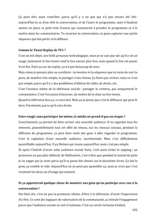 Ça	
   peut	
   être	
   aussi	
   contrôler,	
   parce	
   qu’il	
   y	
   a	
   un	
   pas	
   qui	
   n’a	
   pas	
   encore	
   été	
   fait	
  :	
  
aujourd’hui	
  tu	
  as	
  d’un	
  côté	
  la	
  conversation,	
  et	
  de	
  l’autre	
  le	
  programme,	
  mais	
  il	
  faudrait	
  
mettre	
   en	
   place	
   ce	
   petit	
   trait	
   d’union	
   qui	
   consisterait	
   à	
   prendre	
   le	
   programme	
   et	
   à	
   le	
  
mettre	
  dans	
  les	
  commentaires.	
  Tu	
  incarnes	
  la	
  conversation,	
  tu	
  peux	
  capturer	
  une	
  petite	
  
séquence	
  qui	
  fait	
  parler	
  et	
  la	
  diffuser.	
  
	
  
Comme	
  le	
  Tweet	
  Replay	
  de	
  TF1	
  ?	
  
C’est	
  un	
  bel	
  objet,	
  une	
  belle	
  prouesse	
  technologique,	
  mais	
  je	
  ne	
  suis	
  pas	
  sûr	
  qu’il	
  y	
  ait	
  un	
  
usage.	
  Justement	
  le	
  live-­‐tweet	
  rend	
  le	
  live	
  encore	
  plus	
  live,	
  mais	
  quand	
  le	
  live	
  est	
  passé,	
  
il	
  est	
  fini.	
  Faire	
  ça	
  sur	
  du	
  replay,	
  ça	
  n’a	
  pas	
  beaucoup	
  de	
  sens.	
  
Mais	
  sinon	
  je	
  pensais	
  plus	
  au	
  corollaire	
  :	
  tu	
  tweetes	
  et	
  la	
  séquence	
  que	
  tu	
  viens	
  de	
  voir	
  tu	
  
peux,	
  de	
  manière	
  très	
  simple,	
  la	
  partager	
  à	
  ton	
  réseau.	
  Ça	
  finira	
  par	
  arriver,	
  mais	
  ce	
  n’est	
  
pas	
  simple,	
  parce	
  qu’il	
  y	
  a	
  des	
  problèmes	
  d’édition	
  de	
  vidéo,	
  de	
  droits,	
  etc.	
  
C’est	
   l’essence	
   même	
   de	
   la	
   télévision	
   sociale	
  :	
   partager	
   le	
   contenu,	
   pas	
   uniquement	
   le	
  
commentaire.	
  C’est	
  l’occasion	
  d’incarner,	
  de	
  mettre	
  de	
  la	
  chair	
  au	
  live-­‐tweet.	
  
Quand	
  la	
  télévision	
  fera	
  ça,	
  ce	
  sera	
  fort.	
  Mais	
  ça	
  je	
  pense	
  que	
  c’est	
  le	
  diffuseur	
  qui	
  peut	
  le	
  
faire.	
  Forcément,	
  parce	
  qu’il	
  a	
  les	
  droits.	
  
	
  
Faire	
  réagir	
  sans	
  participer	
  lui-­même,	
  le	
  média	
  ne	
  prend-­il	
  pas	
  un	
  risque	
  ?	
  
Concrètement,	
  ça	
  permet	
  de	
  faire	
  arriver	
  une	
  nouvelle	
  audience.	
  Si	
  tu	
  regardes	
  tous	
  les	
  
retweets,	
   potentiellement	
   tout	
   cet	
   effet	
   de	
   réseau,	
   sur	
   les	
   réseaux	
   sociaux,	
   pendant	
   la	
  
diffusion	
   du	
   programme,	
   ça	
   peut	
   faire	
   venir	
   des	
   gens	
   à	
   aller	
   regarder	
   le	
   programme.	
  
C’est	
   la	
   captation	
   d’une	
   nouvelle	
   audience,	
   incrémentale.	
   Mais	
   c’est	
   difficilement	
  
quantifiable	
  aujourd’hui.	
  Il	
  ya	
  Nielsen	
  qui	
  essaie	
  aujourd’hui,	
  mais	
  c’est	
  pas	
  simple.	
  
Et	
   après	
   l’intérêt	
   d’avoir	
   cette	
   audience	
   sociale	
   forte,	
   c’est	
   aussi	
   éviter	
   le	
   zapping	
  :	
   un	
  
processus	
  un	
  peu	
  plus	
  défensif,	
  de	
  fidélisation,	
  c’est	
  à	
  dire	
  que	
  pendant	
  le	
  tunnel	
  de	
  pubs	
  
je	
  ne	
  zappe	
  pas	
  je	
  reste	
  parce	
  qu’il	
  se	
  passe	
  des	
  choses	
  sur	
  le	
  deuxième	
  écran.	
  Ça	
  fait	
  le	
  
pont,	
  ça	
  comble	
  le	
  vide.	
  Aujourd’hui	
  on	
  ne	
  peut	
  pas	
  quantifier	
  ça,	
  mais	
  je	
  crois	
  que	
  c’est	
  
vraiment	
  les	
  deux	
  cas	
  d’usage	
  qui	
  existent.	
  
	
  
Et	
  ça	
  apporterait	
  quelque	
  chose	
  de	
  montrer	
  aux	
  gens	
  qu’on	
  participe	
  avec	
  eux	
  à	
  la	
  
conversation	
  ?	
  
Oui	
  bien	
  sûr,	
  c’est	
  un	
  peu	
  la	
  promesse	
  ultime,	
  d’être	
  à	
  la	
  télévision,	
  d’avoir	
  l’impression	
  
d’y	
  être.	
  Ce	
  sont	
  des	
  logiques	
  de	
  valorisation	
  de	
  la	
  communauté,	
  ça	
  stimule	
  l’engagement	
  
parce	
  que	
  l’audience	
  sociale	
  se	
  voit	
  à	
  l’antenne.	
  C’est	
  un	
  cercle	
  vertueux	
  évident.	
  
	
                                                                                                                                               103	
  
 