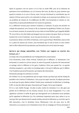 Après	
   la	
   question	
   c’est	
   de	
   savoir	
   si	
   tu	
   le	
   fais	
   en	
   mode	
   SMS,	
   avec	
   de	
   la	
   sélection	
   de	
  
questions	
  et	
  de	
  contributions,	
  ou	
  si	
  tu	
  trouves	
  des	
  trucs,	
  de	
  data	
  viz,	
  pour	
  montrer	
  que	
  
quand	
   tu	
   tweetes	
   tu	
   te	
   vois	
   à	
   l’écran,	
   mais	
   c’est	
   pas	
   forcément	
   ta	
   contribution	
   qui	
   est	
  
reprise	
  à	
  l’écran,	
  parce	
  qu’il	
  y	
  a	
  la	
  contrainte	
  tu	
  temps,	
  on	
  ne	
  peut	
  pas	
  tout	
  afficher,	
  il	
  y	
  a	
  
un	
   problème	
   de	
   volume	
   là.	
   A	
   la	
   différence	
   du	
   SMS,	
   c’est	
   horizontal,	
   le	
   volume	
   se	
   voit.	
  
Aujourd’hui	
  on	
  peut	
  potentiellement	
  voir	
  toutes	
  les	
  questions.	
  
Il	
   y	
   a	
   différents	
   niveaux	
   pour	
   montrer	
   l’audience	
   à	
   l’antenne.	
   Tu	
   peux	
   soit	
   prendre	
   en	
  
compte	
  des	
  questions,	
  avec	
  l’avatar,	
  le	
  @,	
  tu	
  respectes	
  les	
  guidelines	
  Twitter,	
  etc.	
  Et	
  puis	
  
tu	
  as	
  d’autres	
  moyens,	
  ils	
  avaient	
  fait	
  un	
  truc	
  dans	
  le	
  Grand	
  Webzé,	
  qui	
  s’appelait	
  Bubble	
  
TV,	
   où	
   en	
   fait	
   tu	
   vois	
   des	
   bulles	
   qui	
   bougent	
   avec	
   les	
   avatars	
   des	
   gens.	
   Donc	
   ça	
   c’est	
   une	
  
manière	
  de	
  se	
  voir	
  à	
  l’antenne	
  :	
  tu	
  ne	
  vois	
  pas	
  ton	
  tweet,	
  tu	
  	
  vois	
  ton	
  avatar.	
  
La	
  promesse	
  ultime	
  c’est	
  d’être	
  à	
  l’antenne,	
  c’est	
  le	
  quart	
  d’heure	
  Warholien,	
  mais	
  en	
  fait	
  
il	
   y	
   a	
   plein	
   de	
   moyens	
   d’y	
   arriver,	
   sans	
   forcément	
   que	
   ce	
   soit	
   le	
   tweet,	
   et	
   sans	
   rentrer	
  
dans	
  le	
  filtre	
  éditorial	
  de	
  la	
  production,	
  qui	
  forcément	
  sera	
  serré,	
  faute	
  de	
  temps.	
  
	
  
Qu’est-­ce	
   qui	
   change	
   aujourd’hui,	
   avec	
   Twitter,	
   par	
   rapport	
   au	
   courrier	
   des	
  
lecteurs,	
  etc.	
  ?	
  
Le	
  temps	
  réel,	
  et	
  la	
  possibilité	
  de	
  voir	
  l’intégralité	
  de	
  la	
  conversation	
  	
  	
  
C’est	
   horizontal,	
   avant	
   c’était	
   vertical,	
   maitrisé	
   par	
   le	
   diffuseur,	
   et	
   maintenant	
   c’est	
  
horizontal,	
  et	
  comme	
  tu	
  vois	
  les	
  autres,	
  le	
  centre	
  de	
  gravité,	
  le	
  pouvoir	
  de	
  l’interactivité	
  
se	
   partage	
   entre	
   le	
   diffuseur	
   et	
   les	
   gens,	
   l’audience.	
   Parce	
   que	
   quand	
   t’as	
   «	
  ta	
   gueule	
  
christian	
  jeanpierre	
  »	
  qui	
  rentre	
  en	
  trending	
  topics,	
  c’est	
  pas	
  le	
  diffuseur	
  qui	
  l’a	
  diffusé,	
  
c’est	
  l’audience	
  qui	
  prend	
  le	
  pouvoir,	
  qui	
  impose	
  des	
  innovations.	
  
Horizontal,	
  partagé,	
  les	
  réactions	
  se	
  voient.	
  
Sur	
   Twitter	
   t’es	
   sur	
   une	
   plateforme	
   qui	
   est	
   super	
   neutre,	
   qui	
   laisse	
   pas	
   mal	
   de	
   champ	
   de	
  
possible	
   et	
   de	
   création	
   à	
   l’utilisateur,	
   c’est	
   ça	
   qui	
   est	
   super	
   marrant.	
   Au	
   départ	
   personne	
  
ne	
   savait	
   que	
   les	
   gens	
   allaient	
   utiliser	
   Twitter	
   pour	
   commenter	
   la	
   télévision.	
   Le	
   hashtag,	
  
le	
  RT,	
  ce	
  sont	
  des	
  idées	
  des	
  gens.	
  Innovation	
  par	
  l’usage,	
  c’est	
  ça	
  qui	
  est	
  génial.	
  
Et	
   il	
   y	
   a	
   une	
   réalité	
   d’usage	
  :	
   de	
   plus	
   en	
   plus,	
   toutes	
   les	
   semaines,	
   il	
   y	
   a	
   des	
   gens	
   qui	
  
parlent	
   de	
   la	
   télévision	
   sur	
   les	
   réseaux	
   sociaux.	
   Ça	
   ne	
   cesse	
   d’augmenter.	
   Il	
   y	
   a	
   une	
  
appétence	
   concrète	
   et	
   réelle	
   de	
   gens	
   qui	
   interagissent	
   sur	
   le	
   deuxième	
   écran	
   pendant	
  
qu’ils	
   regardent	
   la	
   télévision.	
   Ça	
   c’est	
   vachement	
   important	
   parce	
   que,	
   même	
   si	
   ça	
   ne	
  
veut	
   pas	
   dire	
   que	
   demain	
   tout	
   le	
   monde	
   twittera	
   devant	
   la	
   télévision,	
   ça	
   veut	
   dire	
   que	
   la	
  
télé	
   interactive,	
   c’est	
   le	
   deuxième	
   écran.	
   Maintenant,	
   c’est	
   sûr	
   pour	
   moi,	
   la	
   télé	
  
interactive,	
   ça	
   se	
   passera	
   sur	
   le	
   deuxième	
   écran.	
   Pas	
   un	
   couplage	
   sur	
   l’écran	
   principal.	
   Il	
  
	
                                                                                                                                                                 104	
  
 