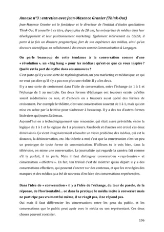 Annexe	
  n°3	
  :	
  entretien	
  avec	
  Jean-­Maxence	
  Granier	
  (Think-­Out)	
  
Jean-­Maxence	
   Granier	
   est	
   le	
   fondateur	
   et	
   le	
   directeur	
   de	
   l’institut	
   d’études	
   qualitatives	
  
Think-­Out.	
  Il	
  conseille	
  à	
  ce	
  titre,	
  depuis	
  plus	
  de	
  20	
  ans,	
  les	
  entreprises	
  de	
  médias	
  dans	
  leur	
  
développement	
   et	
   leur	
   positionnement	
   marketing.	
   Egalement	
   intervenant	
   au	
   CELSA,	
   il	
  
porte	
   à	
   la	
   fois	
   un	
   discours	
   pragmatique,	
   fort	
   de	
   son	
   expérience	
   des	
   médias,	
   ainsi	
   qu’un	
  
discours	
  scientifique,	
  en	
  collaborant	
  à	
  des	
  revues	
  comme	
  Communication	
  &	
  Langages.	
  
	
  
On	
   parle	
   beaucoup	
   de	
   cette	
   tendance	
   à	
   la	
   conversation	
   comme	
   d’une	
  
«	
  révolution	
  »,	
   un	
   «	
  big	
   bang	
   »	
   pour	
   les	
   médias	
  :	
   qu’est-­ce	
   que	
   ça	
   vous	
   inspire	
  ?	
  
Quelle	
  est	
  la	
  part	
  de	
  mythe	
  dans	
  ces	
  annonces	
  ?	
  
C’est	
  juste	
  qu’il	
  y	
  a	
  une	
  sorte	
  de	
  mythologisation,	
  un	
  peu	
  marketing	
  et	
  médiatique,	
  ce	
  qui	
  
ne	
  veut	
  pas	
  dire	
  qu’il	
  n’y	
  a	
  pas	
  non	
  plus	
  une	
  réalité.	
  Il	
  y	
  a	
  les	
  deux.	
  
Il	
   y	
   a	
   une	
   sorte	
   de	
   croisement	
   dans	
   l’idée	
   de	
   conversation,	
   entre	
   l’échange	
   de	
   1	
   à	
   1	
   et	
  
l’échange	
   de	
   1	
   au	
   multiple.	
   Ces	
   deux	
   formes	
   d’échanges	
   ont	
   toujours	
   existé,	
   qu’elles	
  
soient	
   médiatisées	
   ou	
   non,	
   et	
   d’ailleurs	
   on	
   a	
   toujours	
   aussi	
   opéré	
   des	
   formes	
   de	
  
croisement.	
  Par	
  exemple	
  le	
  théâtre,	
  c’est	
  une	
  conversation	
  souvent	
  de	
  1	
  à	
  1,	
  mais	
  qui	
  est	
  
mise	
  en	
  scène	
  par	
  la	
  feintise	
  pour	
  s’adresser	
  à	
  beaucoup.	
  Il	
  y	
  a	
  des	
  tas	
  d’autres	
  formes	
  
littéraires	
  qui	
  jouent	
  là	
  dessus.	
  
Aujourd’hui	
   on	
   a	
   technologiquement	
   une	
   rencontre,	
   qui	
   était	
   assez	
   prévisible,	
   entre	
   la	
  
logique	
  du	
  1	
  à	
  1	
  et	
  la	
  logique	
  du	
  1	
  à	
  plusieurs.	
  Facebook	
  et	
  d’autres	
  ont	
  croisé	
  ces	
  deux	
  
dimensions.	
   Ça	
   vient	
   imaginairement	
   résoudre	
   un	
   vieux	
   problème	
   des	
   médias,	
   qui	
   est	
   la	
  
distance,	
  la	
  désincarnation,	
  etc.	
  Ma	
  théorie	
  a	
  moi	
  c’est	
  que	
  la	
  conversation	
  c’est	
  un	
  peu	
  
un	
   prototype	
   de	
   toute	
   forme	
   de	
   communication.	
   D’ailleurs	
   tu	
   le	
   vois	
   bien,	
   dans	
   la	
  
télévision,	
  on	
  mime	
  une	
  conversation.	
  Le	
  journaliste	
  qui	
  regarde	
  la	
  caméra	
  fait	
  comme	
  
s’il	
   te	
   parlait,	
   il	
   te	
   parle.	
   Mais	
   il	
   faut	
   distinguer	
   conversation	
   «	
  représentée	
  »	
   et	
  
conversation	
   «	
  effective	
  ».	
   En	
   fait,	
   ton	
   travail	
   c’est	
   de	
   montrer	
   qu’au	
   départ	
   il	
   y	
   a	
   des	
  
conversations	
  effectives,	
  qui	
  peuvent	
  s’ancrer	
  sur	
  des	
  contenus,	
  et	
  que	
  les	
  stratégies	
  des	
  
marques	
  et	
  des	
  médias	
  ça	
  a	
  été	
  de	
  nouveau	
  d’en	
  faire	
  des	
  conversations	
  représentées.	
  
	
  
Dans	
   l’idée	
   de	
   «	
  conversation	
  »	
   il	
   y	
   a	
   l’idée	
   de	
   l’échange,	
   du	
   tour	
   de	
   parole,	
   de	
   la	
  
réponse,	
  de	
  l’horizontalité…	
  or	
  dans	
  la	
  pratique	
  le	
  média	
  incite	
  à	
  converser	
  mais	
  
ne	
  participe	
  pas	
  vraiment	
  lui	
  même,	
  il	
  ne	
  réagit	
  pas,	
  il	
  ne	
  répond	
  pas.	
  
Oui	
   mais	
   il	
   faut	
   différencier	
   les	
   conversations	
   entre	
   les	
   gens	
   du	
   public,	
   et	
   les	
  
conversations	
   que	
   le	
   public	
   peut	
   avoir	
   avec	
   le	
   média	
   ou	
   son	
   représentant.	
   Ces	
   deux	
  
choses	
  peuvent	
  coexister.	
  
	
                                                                                                                                                     106	
  
 