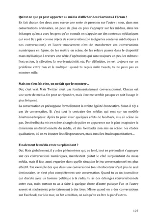 Qu’est-­ce	
  que	
  ça	
  peut	
  apporter	
  au	
  média	
  d’afficher	
  des	
  réactions	
  à	
  l’écran	
  ?	
  
En	
   fait	
   chacun	
   des	
   deux	
   axes	
   exerce	
   une	
   sorte	
   de	
   pression	
   sur	
   l’autre	
  :	
   nous,	
   dans	
   nos	
  
conversations	
   ordinaires,	
   on	
   peut	
   de	
   plus	
   en	
   plus	
   s’appuyer	
   sur	
   les	
   médias,	
   dans	
   les	
  
échanges	
  qu’on	
  a	
  avec	
  les	
  gens	
  qu’on	
  connaît	
  on	
  s’appuie	
  sur	
  des	
  contenus	
  médiatiques	
  
qui	
   vont	
   être	
   pris	
   comme	
   objets	
   de	
   conversation	
   (on	
   intègre	
   les	
   contenus	
   médiatiques	
   à	
  
nos	
   conversations),	
   et	
   l’autre	
   mouvement	
   c’est	
   de	
   transformer	
   ces	
   conversations	
  
numériques	
   en	
   figure,	
   de	
   les	
   mettre	
   en	
   scène,	
   de	
   les	
   refaire	
   passer	
   dans	
   le	
   dispositif	
  
mass	
  médiatique	
  à	
  travers	
  une	
  série	
  d’opérations	
  qui	
  sont	
  toujours	
  un	
  peu	
  les	
  mêmes	
  :	
  
l’extraction,	
   la	
   sélection,	
   la	
   représentativité,	
   etc.	
   Par	
   définition,	
   on	
   est	
   toujours	
   sur	
   un	
  
problème	
   entre	
   l’un	
   et	
   le	
   multiple	
  :	
   quand	
   tu	
   reçois	
   mille	
   tweets,	
   tu	
   ne	
   peux	
   pas	
   en	
  
montrer	
  mille.	
  
	
  
Mais	
  on	
  n’en	
  fait	
  rien,	
  on	
  ne	
  fait	
  que	
  le	
  montrer…	
  
Oui,	
   c’est	
   vrai.	
   Mais	
   Twitter	
   n’est	
   pas	
   fondamentalement	
   conversationnel.	
   Chacun	
   est	
  
une	
   sorte	
   de	
   média.	
   On	
   peut	
   se	
   répondre,	
   mais	
   il	
   ne	
   me	
   semble	
   pas	
   que	
   ce	
   soit	
   l’usage	
   le	
  
plus	
  fréquent.	
  
La	
  conversation	
  ça	
  présuppose	
  formellement	
  la	
  stricte	
  égalité	
  énonciative.	
  Sinon	
  il	
  n’y	
  a	
  
pas	
   de	
   conversation.	
   Et	
   c’est	
   tout	
   le	
   contraire	
   des	
   médias	
   qui	
   sont	
   sur	
   un	
   modèle	
  
émetteur-­‐récepteur.	
   Après	
   tu	
   peux	
   avoir	
   quelques	
   effets	
   de	
   feedback,	
   mis	
   en	
   scène	
   ou	
  
pas.	
  Des	
  feedbacks	
  mis	
  en	
  scène,	
  chargés	
  de	
  palier	
  en	
  apparence	
  sur	
  le	
  plan	
  imaginaire	
  la	
  
dimension	
   unidirectionnelle	
   du	
   média,	
   et	
   des	
   feedbacks	
   non	
   mis	
   en	
   scène	
  :	
   les	
   études	
  
qualitatives,	
  où	
  on	
  va	
  écouter	
  les	
  téléspectateurs,	
  mais	
  aussi	
  les	
  études	
  quantitatives…	
  	
  
	
  
Finalement	
  le	
  média	
  reste	
  surplombant	
  ?	
  
Oui.	
  Mais	
  globalement,	
  il	
  y	
  a	
  des	
  phénomènes	
  qui,	
  au	
  fond,	
  tout	
  en	
  prétendant	
  s’appuyer	
  
sur	
   ces	
   conversations	
   numériques,	
   manifestent	
   plutôt	
   le	
   côté	
   surplombant	
   du	
   mass	
  
média,	
   mais	
   il	
   faut	
   aussi	
   regarder	
   dans	
   quelle	
   situation	
   le	
   jeu	
   conversationnel	
   est	
   plus	
  
effectif.	
  Par	
  exemple	
  dès	
  que	
  dans	
  une	
  conversation	
  ton	
  interlocuteur	
  n’est	
  plus	
  le	
  seul	
  
destinataire,	
   ce	
   n’est	
   plus	
   complètement	
   une	
   conversation.	
   Quand	
   tu	
   as	
   un	
   journaliste	
  
qui	
   discute	
   avec	
   un	
   homme	
   politique	
   à	
   la	
   radio,	
   tu	
   as	
   des	
   échanges	
   conversationnels	
  
entre	
   eux,	
   mais	
   surtout	
   tu	
   as	
   à	
   faire	
   à	
   quelque	
   chose	
   d’autre	
   puisque	
   l’un	
   et	
   l’autre	
  
savent	
   et	
   s’adressent	
   prioritairement	
   à	
   des	
   tiers.	
   Même	
   quand	
   on	
   a	
   des	
   conversations	
  
sur	
  Facebook,	
  sur	
  son	
  mur,	
  on	
  fait	
  attention,	
  on	
  sait	
  qu’on	
  va	
  être	
  lu	
  par	
  d’autres.	
  
	
  


	
                                                                                                                                                         107	
  
 