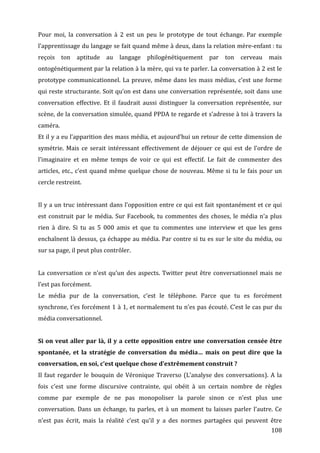 Pour	
   moi,	
   la	
   conversation	
   à	
   2	
   est	
   un	
   peu	
   le	
   prototype	
   de	
   tout	
   échange.	
   Par	
   exemple	
  
l’apprentissage	
  du	
  langage	
  se	
  fait	
  quand	
  même	
  à	
  deux,	
  dans	
  la	
  relation	
  mère-­‐enfant	
  :	
  tu	
  
reçois	
   ton	
   aptitude	
   au	
   langage	
   philogénétiquement	
   par	
   ton	
   cerveau	
   mais	
  
ontogénétiquement	
  par	
  la	
  relation	
  à	
  la	
  mère,	
  qui	
  va	
  te	
  parler.	
  La	
  conversation	
  à	
  2	
  est	
  le	
  
prototype	
   communicationnel.	
   La	
   preuve,	
   même	
   dans	
   les	
   mass	
   médias,	
   c’est	
   une	
   forme	
  
qui	
  reste	
  structurante.	
  Soit	
  qu’on	
  est	
  dans	
  une	
  conversation	
  représentée,	
  soit	
  dans	
  une	
  
conversation	
   effective.	
   Et	
   il	
   faudrait	
   aussi	
   distinguer	
   la	
   conversation	
   représentée,	
   sur	
  
scène,	
  de	
  la	
  conversation	
  simulée,	
  quand	
  PPDA	
  te	
  regarde	
  et	
  s’adresse	
  à	
  toi	
  à	
  travers	
  la	
  
caméra.	
  
Et	
  il	
  y	
  a	
  eu	
  l’apparition	
  des	
  mass	
  média,	
  et	
  aujourd’hui	
  un	
  retour	
  de	
  cette	
  dimension	
  de	
  
symétrie.	
   Mais	
   ce	
   serait	
   intéressant	
   effectivement	
   de	
   déjouer	
   ce	
   qui	
   est	
   de	
   l’ordre	
   de	
  
l’imaginaire	
   et	
   en	
   même	
   temps	
   de	
   voir	
   ce	
   qui	
   est	
   effectif.	
   Le	
   fait	
   de	
   commenter	
   des	
  
articles,	
   etc.,	
   c’est	
   quand	
   même	
   quelque	
   chose	
   de	
   nouveau.	
   Même	
   si	
   tu	
   le	
   fais	
   pour	
   un	
  
cercle	
  restreint.	
  
	
  
Il	
  y	
  a	
  un	
  truc	
  intéressant	
  dans	
  l’opposition	
  entre	
  ce	
  qui	
  est	
  fait	
  spontanément	
  et	
  ce	
  qui	
  
est	
   construit	
   par	
   le	
   média.	
   Sur	
   Facebook,	
   tu	
   commentes	
   des	
   choses,	
   le	
   média	
   n’a	
   plus	
  
rien	
   à	
   dire.	
   Si	
   tu	
   as	
   5	
   000	
   amis	
   et	
   que	
   tu	
   commentes	
   une	
   interview	
   et	
   que	
   les	
   gens	
  
enchaînent	
  là	
  dessus,	
  ça	
  échappe	
  au	
  média.	
  Par	
  contre	
  si	
  tu	
  es	
  sur	
  le	
  site	
  du	
  média,	
  ou	
  
sur	
  sa	
  page,	
  il	
  peut	
  plus	
  contrôler.	
  
	
  
La	
   conversation	
   ce	
   n’est	
   qu’un	
   des	
   aspects.	
   Twitter	
   peut	
   être	
   conversationnel	
   mais	
   ne	
  
l’est	
  pas	
  forcément.	
  
Le	
   média	
   pur	
   de	
   la	
   conversation,	
   c’est	
   le	
   téléphone.	
   Parce	
   que	
   tu	
   es	
   forcément	
  
synchrone,	
  t’es	
  forcément	
  1	
  à	
  1,	
  et	
  normalement	
  tu	
  n’es	
  pas	
  écouté.	
  C’est	
  le	
  cas	
  pur	
  du	
  
média	
  conversationnel.	
  	
  
	
  
Si	
  on	
  veut	
  aller	
  par	
  là,	
  il	
  y	
  a	
  cette	
  opposition	
  entre	
  une	
  conversation	
  censée	
  être	
  
spontanée,	
   et	
   la	
   stratégie	
   de	
   conversation	
   du	
   média…	
   mais	
   on	
   peut	
   dire	
   que	
   la	
  
conversation,	
  en	
  soi,	
  c’est	
  quelque	
  chose	
  d’extrêmement	
  construit	
  ?	
  
Il	
   faut	
   regarder	
   le	
   bouquin	
   de	
   Véronique	
   Traverso	
   (L’analyse	
   des	
   conversations).	
   A	
   la	
  
fois	
   c’est	
   une	
   forme	
   discursive	
   contrainte,	
   qui	
   obéit	
   à	
   un	
   certain	
   nombre	
   de	
   règles	
  
comme	
   par	
   exemple	
   de	
   ne	
   pas	
   monopoliser	
   la	
   parole	
   sinon	
   ce	
   n’est	
   plus	
   une	
  
conversation.	
   Dans	
   un	
   échange,	
   tu	
   parles,	
   et	
   à	
   un	
   moment	
   tu	
   laisses	
   parler	
   l’autre.	
   Ce	
  
n’est	
   pas	
   écrit,	
   mais	
   la	
   réalité	
   c’est	
   qu’il	
   y	
   a	
   des	
   normes	
   partagées	
   qui	
   peuvent	
   être	
  
	
                                                                                                                                                    108	
  
 