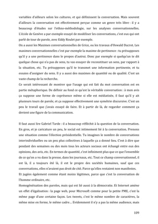 variables	
   d’ailleurs	
   selon	
   les	
   cultures,	
   et	
   qui	
   définissent	
   la	
   conversation.	
   Mais	
   souvent	
  
d’ailleurs	
   la	
   conversation	
   est	
   effectivement	
   perçue	
   comme	
   un	
   genre	
   très	
   libre	
  :	
   il	
   y	
   a	
  
beaucoup	
   d’études	
   sur	
   l’ethno-­‐méthodologie,	
   sur	
   les	
   analyses	
   conversationnelles.	
  
L’école	
  de	
  Genève	
  a	
  par	
  exemple	
  essayé	
  de	
  modéliser	
  les	
  conversations,	
  c’est	
  eux	
  qui	
  ont	
  
parlé	
  de	
  tour	
  de	
  parole,	
  avec	
  Eddy	
  Roulet	
  par	
  exemple.	
  
On	
   a	
   aussi	
   les	
   Maximes	
   conversationnelles	
   de	
   Grice,	
   ou	
   les	
   travaux	
   d’Oswald	
   Ducrot.	
   Les	
  
maximes	
  conversationnelles	
  c’est	
  par	
  exemple	
  la	
  maxime	
  de	
  pertinence	
  :	
  tu	
  présupposes	
  
qu’il	
   y	
   a	
   une	
   pertinence	
   dans	
   le	
   propos	
   d’autrui.	
   Donc	
   par	
   exemple	
   si	
   quelqu’un	
   te	
   dit	
  
quelque	
  chose	
  qui	
  n’a	
  pas	
  de	
  sens,	
  tu	
  vas	
  essayer	
  de	
  reconstituer	
  un	
  sens,	
  par	
  rapport	
  à	
  
la	
   situation,	
   etc.	
   Tu	
   présupposes	
   qu’il	
   te	
   transmet	
   une	
   information	
   pertinente,	
   et	
   tu	
  
essaies	
  d’assigner	
  du	
  sens.	
  Il	
  y	
  a	
  aussi	
  des	
  maximes	
  de	
  quantité	
  ou	
  de	
  qualité.	
  C’est	
  un	
  
vaste	
  champ	
  de	
  la	
  recherche.	
  
Ce	
   serait	
   intéressant	
   de	
   montrer	
   que	
   l’usage	
   qui	
   est	
   fait	
   du	
   mot	
   conversation	
   est	
   en	
  
partie	
  métaphorique.	
  De	
  définir	
  au	
  fond	
  ce	
  qu’est	
  la	
  véritable	
  conversation	
  :	
  à	
  mon	
  avis	
  
ça	
   suppose	
   une	
   forme	
   de	
   coprésence	
   même	
   si	
   elle	
   est	
   médiatisée,	
   il	
   faut	
   qu’il	
   y	
   ait	
  
plusieurs	
  tours	
  de	
  parole,	
  et	
  ça	
  suppose	
  effectivement	
  une	
  symétrie	
  discursive.	
  C’est	
  un	
  
peu	
   le	
   travail	
   que	
   j’avais	
   essayé	
   de	
   faire.	
   Et	
   à	
   partir	
   de	
   là,	
   de	
   regarder	
   comment	
   ça	
  
devient	
  une	
  figure	
  de	
  la	
  communication.	
  
	
  
Il	
  faut	
  aussi	
  lire	
  Gabriel	
  Tarde	
  :	
  il	
  a	
  beaucoup	
  réfléchit	
  à	
  la	
  question	
  de	
  la	
  conversation.	
  
En	
  gros,	
  et	
  je	
  caricature	
  un	
  peu,	
  le	
  social	
  est	
  intimement	
  lié	
  à	
  la	
  conversation.	
  Prenons	
  
une	
  situation	
  comme	
  l’élection	
  présidentielle.	
  Tu	
  imagines	
  le	
  nombre	
  de	
  conversations	
  
interindividuelles	
  ou	
  un	
  peu	
  plus	
  collectives	
  à	
  laquelle	
  ça	
  a	
  donné	
  lieu.	
  C’est	
  à	
  dire	
  que	
  
pendant	
   des	
   semaines	
   ou	
   des	
   mois	
   tous	
   les	
   acteurs	
   sociaux	
   ont	
   échangé	
   entre	
   eux	
   des	
  
opinions,	
  des	
  avis,	
  etc.	
  En	
  termes	
  de	
  quantité,	
  c’est	
  infiniment	
  plus	
  que	
  ce	
  que	
  l’ensemble	
  
de	
  ce	
  qu’on	
  a	
  vu	
  dans	
  la	
  presse,	
  dans	
  les	
  journaux,	
  etc.	
  Tout	
  ce	
  champ	
  conversationnel,	
  il	
  
est	
   là,	
   il	
   a	
   toujours	
   été	
   là,	
   il	
   est	
   le	
   propre	
   des	
   sociétés	
   humaines,	
   sauf	
   que	
   ces	
  
conversations,	
  elles	
  n’avaient	
  pas	
  droit	
  de	
  cité.	
  Parce	
  qu’elles	
  restaient	
  non	
  manifestes.	
  
Et	
   jugées	
   également	
   comme	
   étant	
   moins	
   légitimes,	
   parce	
   que	
   c’est	
   la	
   conversation	
   de	
  
l’homme	
  ordinaire,	
  etc.	
  
Homogénéisation	
  des	
  paroles,	
  mais	
  qui	
  est	
  lié	
  aussi	
  à	
  la	
  démocratie.	
  Et	
  Internet	
  amène	
  
un	
   effet	
   d’égalisation	
  :	
   la	
   page	
   web,	
   pour	
   Microsoft	
   comme	
   pour	
   la	
   petite	
   PME,	
   c’est	
   la	
  
même	
   page	
   d’une	
   certaine	
   façon.	
   Les	
   tweets,	
   c’est	
   le	
   même	
   nombre	
   de	
   caractères,	
   la	
  
même	
  mise	
  en	
  forme,	
  le	
  même	
  cadre…	
  Evidemment	
  il	
  n’y	
  a	
  pas	
  la	
  même	
  audience,	
  mais	
  


	
                                                                                                                                               109	
  
 