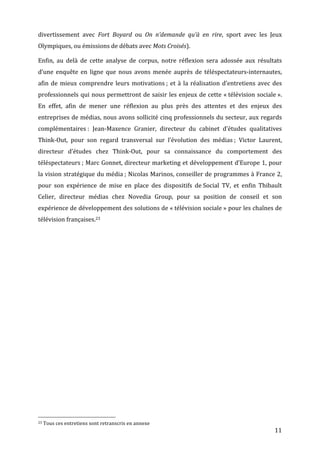 divertissement	
   avec	
   Fort	
   Boyard	
   ou	
   On	
   n’demande	
   qu’à	
   en	
   rire,	
   sport	
   avec	
   les	
   Jeux	
  
Olympiques,	
  ou	
  émissions	
  de	
  débats	
  avec	
  Mots	
  Croisés).	
  

Enfin,	
   au	
   delà	
   de	
   cette	
   analyse	
   de	
   corpus,	
   notre	
   réflexion	
   sera	
   adossée	
   aux	
   résultats	
  
d’une	
   enquête	
   en	
   ligne	
   que	
   nous	
   avons	
   menée	
   auprès	
   de	
   téléspectateurs-­‐internautes,	
  
afin	
   de	
   mieux	
   comprendre	
   leurs	
   motivations	
  ;	
   et	
   à	
   la	
   réalisation	
   d’entretiens	
   avec	
   des	
  
professionnels	
   qui	
   nous	
   permettront	
   de	
   saisir	
   les	
   enjeux	
   de	
   cette	
   «	
  télévision	
   sociale	
  ».	
  
En	
   effet,	
   afin	
   de	
   mener	
   une	
   réflexion	
   au	
   plus	
   près	
   des	
   attentes	
   et	
   des	
   enjeux	
   des	
  
entreprises	
  de	
  médias,	
  nous	
  avons	
  sollicité	
  cinq	
  professionnels	
  du	
  secteur,	
  aux	
  regards	
  
complémentaires	
  :	
   Jean-­‐Maxence	
   Granier,	
   directeur	
   du	
   cabinet	
   d’études	
   qualitatives	
  
Think-­‐Out,	
   pour	
   son	
   regard	
   transversal	
   sur	
   l’évolution	
   des	
   médias	
  ;	
   Victor	
   Laurent,	
  
directeur	
   d’études	
   chez	
   Think-­‐Out,	
   pour	
   sa	
   connaissance	
   du	
   comportement	
   des	
  
téléspectateurs	
  ;	
  Marc	
  Gonnet,	
  directeur	
  marketing	
  et	
  développement	
  d’Europe	
  1,	
  pour	
  
la	
  vision	
  stratégique	
  du	
  média	
  ;	
  Nicolas	
  Marinos,	
  conseiller	
  de	
  programmes	
  à	
  France	
  2,	
  
pour	
   son	
   expérience	
   de	
   mise	
   en	
   place	
   des	
   dispositifs	
   de	
  Social	
   TV,	
   et	
   enfin	
   Thibault	
  
Celier,	
   directeur	
   médias	
   chez	
   Novedia	
   Group,	
   pour	
   sa	
   position	
   de	
   conseil	
   et	
   son	
  
expérience	
  de	
  développement	
  des	
  solutions	
  de	
  «	
  télévision	
  sociale	
  »	
  pour	
  les	
  chaînes	
  de	
  
télévision	
  françaises.23	
  

	
  




	
  	
  	
  	
  	
  	
  	
  	
  	
  	
  	
  	
  	
  	
  	
  	
  	
  	
  	
  	
  	
  	
  	
  	
  	
  	
  	
  	
  	
  	
  	
  	
  	
  	
  	
  	
  	
  	
  	
  	
  	
  	
  	
  	
  	
  	
  	
  	
  	
  	
  	
  	
  	
  	
  	
  	
  
23	
  Tous	
  ces	
  entretiens	
  sont	
  retranscris	
  en	
  annexe	
  

	
                                                                                                                                                                                                                                 11	
  
 