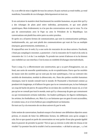 il	
  y	
  a	
  un	
  effet	
  de	
  mise	
  à	
  égalité	
  de	
  tous	
  les	
  acteurs.	
  Et	
  puis	
  surtout	
  ça	
  rend	
  visible,	
  ça	
  rend	
  
manifeste,	
  l’ensemble	
  de	
  ces	
  échanges,	
  théoriquement	
  en	
  tout	
  cas.	
  
	
  
Si	
   on	
   caricature	
   la	
   manière	
   dont	
   fonctionnent	
   les	
   sociétés	
   humaines,	
   on	
   peut	
   dire	
   qu’il	
   y	
  
a	
   des	
   échanges	
   de	
   plain	
   pied	
   entre	
   individus,	
   permanents,	
   et	
   qui	
   sont	
   plutôt	
  
symétriques.	
  Mais	
  évidemment,	
  tu	
  n’as	
  pas	
  des	
  conversations	
  avec	
  qui	
  tu	
  veux.	
  Tu	
  n’as	
  
pas	
   de	
   conversations	
   avec	
   le	
   Pape	
   ou	
   avec	
   le	
   Président	
   de	
   la	
   République.	
   Les	
  
conversations	
  ont	
  plutôt	
  lieu	
  entre	
  pairs	
  ou	
  entre	
  proches.	
  
Et	
  après	
  on	
  a	
  d’autres	
  formes	
  de	
  communication,	
  qui	
  sont	
  la	
  communication	
  politique,	
  
institutionnelle,	
   etc.,	
   qui	
   sont	
   plutôt	
   des	
   communications	
   qui	
   vont	
   de	
   l’un	
   au	
   multiple	
  
(marques,	
  gouvernements,	
  institutions…).	
  
Et	
  aujourd’hui	
  avec	
  le	
  web,	
  il	
  y	
  a	
  une	
  sorte	
  de	
  rencontre	
  de	
  ces	
  deux	
  univers.	
  Facebook,	
  
c’était	
   pas	
   compliqué	
   à	
   inventer,	
   a	
   posteriori	
  :	
   c’est	
   la	
   rencontre	
   de	
   l’e-­‐mail	
   et	
   du	
   web,	
   la	
  
rencontre	
  du	
  1	
  à	
  1	
  et	
  du	
  1	
  au	
  multiple.	
  Tu	
  prends	
  ton	
  carnet	
  d’adresse	
  et	
  tu	
  lui	
  donnes	
  
une	
  visibilité	
  sur	
  une	
  interface.	
  C’est	
  la	
  mise	
  en	
  visibilité	
  d’échanges	
  interindividuels.	
  
	
  
Tout	
   à	
   coup,	
   il	
   y	
   a	
   effectivement	
   une	
   construction,	
   qui	
   a	
   sa	
   part	
   d’imaginaires,	
   sur,	
   au	
  
fond,	
  une	
  sorte	
  de	
  nouvelle	
  symétrisation,	
  ou	
  de	
  re-­‐symétrisaion.	
  Parce	
  que	
  les	
  sociétés	
  
de	
   masse	
   sont	
   des	
   sociétés	
   qui	
   ne	
   sont	
   pas	
   du	
   tout	
   symétriques,	
   c’est	
   au	
   contraire	
   des	
  
sociétés	
  de	
  domination,	
  modulo	
  la	
  démocratie,	
  etc..	
  Dans	
  des	
  petites	
  sociétés	
  humaines	
  
classiques,	
   tout	
   le	
   monde	
   connaît	
   tout	
   le	
   monde.	
   Et	
   l’humanité	
   a	
   fonctionné	
   comme	
   ça	
  
pendant	
  très	
  longtemps,	
  et	
  d’ailleurs	
  les	
  gens	
  que	
  tu	
  ne	
  connaissais	
  pas,	
  tu	
  leur	
  balançais	
  
un	
  coup	
  de	
  hache	
  de	
  pierre.	
  Et	
  aujourd’hui	
  on	
  est	
  dans	
  des	
  sociétés	
  de	
  masse	
  où,	
  ce	
  n’est	
  
pas	
  qu’on	
  ne	
  connaît	
  pas	
  tout	
  le	
  monde,	
  mais	
  qu’il	
  y	
  a	
  beaucoup	
  de	
  gens	
  qui	
  connaissent	
  
ou	
  qui	
  reconnaissent	
  certains	
  individus	
  :	
  les	
  leaders	
  politiques,	
  les	
  figures	
  médiatiques,	
  
les	
   artistes,	
   les	
   footballeurs,	
   etc.	
   Mais	
   il	
   y	
   a	
   un	
   fantasme	
   que	
   ces	
   gens	
   là	
   sont	
   accessibles,	
  
et	
  comme	
  nous,	
  et	
  ce	
  n’est	
  d’ailleurs	
  pas	
  complètement	
  un	
  fantasme.	
  
En	
  tout	
  cas	
  il	
  y	
  a	
  la	
  rencontre	
  de	
  ces	
  deux	
  univers	
  là,	
  par	
  le	
  web.	
  
	
  
Cette	
  notion	
  de	
  conversation,	
  faudrait	
  essayer	
  d’en	
  donner	
  une	
  définition	
  objective	
  assez	
  
précise,	
   et	
   ensuite	
   de	
   lister	
   les	
   différentes	
   formes,	
   les	
   différents	
   sens	
   qu’on	
   assigne	
   à	
  
cela.	
  Est-­‐ce	
  que	
  quand	
  on	
  parle	
  de	
  conversation	
  on	
  veut	
  parler	
  d’une	
  plus	
  grande	
  égalité	
  
dans	
   le	
   pouvoir	
   de	
   prendre	
   la	
   parole	
  ?	
   Est-­‐ce	
   que	
   ça	
   renvoie	
   à	
   cette	
   idée	
   de	
   réseau	
   et	
   de	
  
viralité	
  ?	
  Le	
  premier	
  lieu	
  de	
  la	
  viralité	
  c’est	
  la	
  conversation	
  :	
  «	
  ah	
  bah	
  tu	
  sais	
  que…	
  »,	
  c’est	
  


	
                                                                                                                                                           110	
  
 