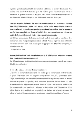 cognitive	
  qui	
  fait	
  que	
  la	
  véritable	
  conversation	
  est	
  limitée	
  en	
  nombre	
  d’individus.	
  Donc	
  
ensuite,	
   tous	
   les	
   artefacts	
   humains	
   ça	
   a	
   été,	
   surtout	
   quand	
   l’humanité	
   s’est	
   mis	
   à	
   se	
  
structurer	
   en	
   grandes	
   sociétés,	
   de	
   dépasser	
   cette	
   limite.	
   Toute	
   l’histoire	
   des	
   médias	
   et	
  
des	
  médiations	
  est	
  marquée	
  par	
  ça	
  :	
  les	
  livres,	
  se	
  détacher	
  de	
  l’oralité,	
  etc.	
  
	
  
Pourtant,	
  dans	
  les	
  différents	
  discours	
  d’accompagnement,	
  il	
  y	
  a	
  toujours	
  cette	
  idée	
  
d’un	
  grand	
  salon	
  virtuel,	
  on	
  est	
  tous	
  sur	
  un	
  canapé	
  géant,	
  un	
  mythe	
  que	
  chacun	
  va	
  
pouvoir	
  réagir	
  à	
  ce	
  que	
  les	
  autres	
  disent,	
  etc.	
  Et	
  même	
  parfois,	
  on	
  a	
  le	
  sentiment	
  
que	
   Twitter	
   reproduit	
   une	
   forme	
   d’oralité,	
   dans	
   les	
   expressions	
  :	
   on	
   voit	
   sur	
   un	
  
match	
  de	
  foot,	
  tout	
  le	
  monde	
  écrire	
  «	
  but	
  »	
  au	
  même	
  moment…	
  
L’oralité	
   est	
   un	
   marqueur	
   de	
   la	
   conversation,	
   il	
   faudrait	
   bien	
   repérer	
   ces	
   choses	
   là,	
   et	
  
montrer	
   en	
   suite	
   l’usage	
   imaginaire	
   qui	
   en	
   est	
   fait.	
   Puis	
   de	
   regarder	
   dans	
   différentes	
  
émissions	
   comment	
   c’est	
   joué,	
   en	
   essayant	
   d’appliquer	
   tes	
   différentes	
   catégories,	
   de	
  
commentaires,	
  etc.	
  
L’oralité	
  c’est	
  un	
  trait.	
  
	
  
Aujourd’hui	
   l’enjeu	
   n’est-­il	
   pas	
   plutôt	
   dans	
   la	
   circulation	
   des	
   contenus,	
   plus	
   que	
  
dans	
  cet	
  économie	
  du	
  commentaire	
  ?	
  
Oui	
  il	
  faut	
  distinguer	
  socialisation	
  virale,	
  conversation,	
  commentaire,	
  etc.	
  Il	
  faut	
  essayer	
  
d’établir	
  des	
  catégories.	
  
	
  
Et	
  sur	
  cette	
  idée	
  du	
  «	
  contrat	
  de	
  conversation	
  »	
  ?	
  
Le	
  contrat	
  de	
  conversation	
  renvoie	
  un	
  peu	
  au	
  fait	
  que	
  la	
  conversation,	
  contrairement	
  à	
  
ce	
   qu’on	
   peut	
   croire,	
   n’est	
   pas	
   un	
   genre	
   complètement	
   libre,	
   etc.,	
   qu’il	
   fait	
   lui	
   même	
  
l’objet	
  d’un	
  encodage	
  (on	
  converse	
  sur	
  certaines	
  choses	
  et	
  pas	
  sur	
  d’autres,	
  ça	
  dépend	
  
avec	
  qui,	
  etc.),	
  et	
  de	
  dire	
  que	
  s’il	
  y	
  avait	
  un	
  contrat	
  de	
  lecture	
  avec	
  un	
  média,	
  si	
  à	
  cette	
  
lecture	
  s’ajoute	
  des	
  possibilités	
  d’écriture,	
  on	
  aurait	
  à	
  faire	
  à	
  un	
  contrat	
  de	
  conversation.	
  
Qui	
  montre	
  que	
  le	
  contrat	
  de	
  lecture	
  influe	
  sur	
  le	
  contrat	
  d’écriture.	
  Tu	
  ne	
  vas	
  pas	
  dire	
  la	
  
même	
  chose	
  si	
  tu	
  es	
  sur	
  Elle.fr,	
  sur	
  Lemonde.fr,	
  etc.	
  Sachant	
  que	
  la	
  conversation	
  est	
  elle	
  
même	
  un	
  contrat.	
  Il	
  y	
  a	
  un	
  contrat	
  conversationnel	
  :	
  des	
  règles	
  implicites,	
  qu’on	
  suit.	
  
	
  
	
  

	
  



	
                                                                                                                                               112	
  
 