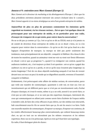 Annexe	
  n°4	
  :	
  entretien	
  avec	
  Marc	
  Gonnet	
  (Europe	
  1)	
  
Marc	
  Gonnet	
  est	
  le	
  directeur	
  du	
  marketing	
  et	
  du	
  développement	
  d’Europe	
  1.	
  Alors	
  que	
  les	
  
deux	
   précédents	
   entretiens	
   faisaient	
   intervenir	
   des	
   acteurs	
   évoluant	
   dans	
   le	
   «	
  conseil	
  »,	
  
Marc	
  Gonnet	
  apporte	
  ici	
  sa	
  vision	
  stratégique	
  au	
  sein	
  d’une	
  grande	
  entreprise	
  de	
  médias.	
  
	
  
Aujourd’hui	
   de	
   plus	
   en	
   plus	
   de	
   personnes	
   commentent	
   les	
   émissions	
   qu’ils	
  
regardent	
   ou	
   écoutent,	
   via	
   les	
   réseaux	
   sociaux…	
   Est-­ce	
   que	
   c’est	
   quelque	
   chose	
   de	
  
préoccupant	
   pour	
   une	
   entreprise	
   de	
   média,	
   et	
   en	
   particulier	
   pour	
   une	
   radio,	
  
d’essayer	
  de	
  s’emparer	
  de	
  ce	
  qui	
  existe,	
  pour	
  entrer	
  dans	
  la	
  conversation	
  ?	
  
On	
  ne	
  se	
  dit	
  pas	
  ça	
  comme	
  ça	
  !	
  Ça,	
  c’est	
  ce	
  qu’on	
  se	
  dit	
  au	
  CELSA,	
  mais	
  je	
  n’ai	
  jamais	
  vu	
  
de	
   comité	
   de	
   direction	
   d’une	
   entreprise	
   de	
   média	
   où	
   on	
   se	
   disait	
   «	
  tiens,	
   on	
   va	
   s’en	
  
emparer	
   pour	
   rentrer	
   dans	
   la	
   conversation	
  ».	
   Ce	
   qu’on	
   se	
   dit	
   c’est	
   qu’au	
   fond	
   on	
   a	
   des	
  
logiques	
   d’exposition	
   de	
   marques.	
   La	
   marque	
   ne	
   doit	
   pas	
   partir	
   seulement	
   des	
  
tendances,	
  mais	
  principalement	
  de	
  ses	
  objectifs	
  :	
  conquérir	
  et	
  fidéliser.	
  On	
  a	
  beau	
  le	
  dire	
  
de	
  toutes	
  les	
  manières,	
  quand	
  un	
  animateur	
  vient	
  me	
  voir	
  ou	
  vient	
  voir	
  Denis	
  Ollivennes	
  
en	
   disant	
   «	
  est-­‐ce	
   que	
   ça	
   progresse	
  ?	
  »,	
   quand	
   il	
   va	
   renégocier	
   son	
   contrat,	
   quand	
   les	
  
audiences	
  tombent,	
  etc.,	
  c’est	
  toujours	
  ça	
  dont	
  il	
  est	
  question	
  :	
  est-­‐ce	
  qu’on	
  a	
  gagné	
  des	
  
auditeurs	
   ou	
   est-­‐ce	
   qu’on	
   en	
   a	
   perdu,	
   et	
   est-­‐ce	
   qu’ils	
   nous	
   écoutent	
   plus	
   longtemps	
   ou	
  
moins	
   longtemps	
  ?	
   Fort	
   de	
   ces	
   deux	
   objectifs	
   marketing	
   auxquels	
   il	
   est	
   bon	
   de	
   revenir	
  
devant	
  tous	
  ces	
  trucs	
  un	
  peu	
  à	
  la	
  mode	
  qui	
  se	
  dégonflent	
  aussitôt,	
  revenons	
  à	
  l’essentiel	
  :	
  
conquérir	
  et	
  fidéliser.	
  
Evidemment,	
   c’est	
   préoccupant	
   cette	
   affaire	
   de	
   médias	
   sociaux,	
   de	
   conversation,	
   parce	
  
que	
   voilà	
   une	
   manière	
   de	
   communiquer,	
   quasiment	
   à	
   coût	
   nul,	
   en	
   tout	
   cas	
   c’est	
   un	
  
investissement	
  qui	
  est	
  différent	
  parce	
  que	
  ce	
  n’est	
  pas	
  un	
  investissement	
  cash,	
  d’achat	
  
d’espace	
  classique,	
  et	
  à	
  tout	
  le	
  moins,	
  même	
  si	
  ça	
  a	
  un	
  coût,	
  associé	
  à	
  un	
  savoir	
  faire,	
  ce	
  
n’est	
   pas	
   un	
   coût	
   classique,	
   et	
   ce	
   ne	
   sont	
   pas	
   des	
   expertises	
   classiques.	
   Autrement	
   dit,	
  
ceux	
  qui	
  communiquent	
  en	
  aillant	
  juste	
  comme	
  savoir	
  faire	
  d’acheter	
  de	
  l’espace	
  média	
  
à	
  moindre	
  coût,	
  de	
  faire	
  des	
  créas	
  efficaces	
  et	
  pas	
  chères,	
  sur	
  des	
  médias	
  non	
  interactifs,	
  
bah	
   concrètement	
  ceux-­‐là	
   s’ils	
   ne	
   savent	
   faire	
   que	
   ça,	
   ils	
   ont	
   du	
   soucis	
   à	
   se	
   faire.	
   Voilà	
  
une	
  nouvelle	
  manière	
  de	
  communiquer,	
  d’exposer	
  sa	
  marque,	
  d’exposer	
  ses	
  contenus,	
  de	
  
les	
   rendre	
   effectivement	
   beaucoup	
   plus	
   conversationnels,	
   qui	
   coûtent	
   beaucoup	
   moins	
  
cher,	
   ou	
   qui	
   en	
   tout	
   cas	
   ne	
   nécessitent	
   pas	
   les	
   mêmes	
   ressources	
   et	
   les	
   mêmes	
  
expertises.	
  Donc	
  oui	
  on	
  s’en	
  préoccupe.	
  Après	
  je	
  crois	
  qu’il	
  faut	
  faire	
  une	
  typologie.	
  
En	
  radio,	
  il	
  faut	
  distinguer	
  plein	
  de	
  choses	
  :	
  


	
                                                                                                                                                     113	
  
 