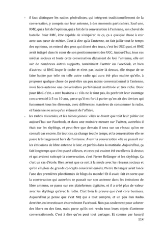 -­‐   il	
   faut	
   distinguer	
   les	
   radios	
   généralistes,	
   qui	
   intègrent	
   traditionnellement	
   de	
   la	
  
             conversation,	
  y	
  compris	
  sur	
  leur	
  antenne,	
  à	
  des	
  moments	
  particuliers.	
  Sauf	
  une,	
  
             RMC,	
  qui	
  a	
  fait	
  de	
  l’opinion,	
  qui	
  a	
  fait	
  de	
  la	
  conversation	
  à	
  l’antenne,	
  son	
  cheval	
  de	
  
             bataille.	
   Pour	
   RMC,	
   être	
   capable	
   de	
   s’emparer	
   de	
   ça,	
   ça	
   a	
   quelque	
   chose	
   à	
   voir	
  
             avec	
   son	
   cœur	
   de	
   métier.	
   C’est	
   à	
   dire	
   qu’à	
   l’antenne,	
   on	
   fait	
   jaillir	
   tout	
   le	
   temps	
  
             des	
  opinions,	
  on	
  entend	
  des	
  gens	
  qui	
  disent	
  des	
  trucs,	
  c’est	
  les	
  UGC	
  quoi,	
  et	
  RMC	
  
             avait	
  intégré	
  dans	
  le	
  cœur	
  de	
  son	
  positionnement	
  des	
  UGC.	
  Aujourd’hui,	
  tous	
  ces	
  
             médias	
   sociaux	
   et	
   toute	
   cette	
   conversation	
   dépassent	
   de	
   loin	
   l’antenne,	
   elle	
   est	
  
             sur	
   de	
   nombreux	
   autres	
   supports,	
   notamment	
   Twitter	
   ou	
   Facebook,	
   et	
   bien	
  
             d’autres	
  :	
   si	
   RMC	
   loupe	
   le	
   coche	
   et	
   n’est	
   pas	
   leader	
   là	
   dessus,	
   elle	
   risque	
   de	
   se	
  
             faire	
   battre	
   par	
   telle	
   ou	
   telle	
   autre	
   radio	
   qui	
   aura	
   été	
   plus	
   maline	
   qu’elle,	
   à	
  
             proposer	
  quelque	
  chose	
  de	
  peut-­‐être	
  un	
  peu	
  moins	
  conversationnel	
  à	
  l’antenne,	
  
             mais	
   hors-­‐antenne	
   une	
   conversation	
   parfaitement	
   maîtrisée	
   et	
   très	
   riche.	
   Donc	
  
             pour	
  RMC	
  c’est,	
  «	
  core	
  business	
  »	
  :	
  s’ils	
  ne	
  le	
  font	
  pas,	
  ils	
  perdront	
  leur	
  avantage	
  
             concurrentiel	
  à	
  5	
  ou	
  10	
  ans,	
  parce	
  qu’il	
  est	
  fort	
  à	
  parier	
  qu’on	
  ait	
  des	
  devices	
  qui	
  
             fusionnent	
  tous	
  les	
  éléments,	
  avec	
  différentes	
  manières	
  de	
  consommer	
  la	
  radio,	
  
             et	
  l’antenne	
  ne	
  sera	
  qu’un	
  élément	
  de	
  l’affaire.	
  
       -­‐   les	
  radios	
  musicales,	
  et	
  les	
  radios	
  jeunes	
  :	
  elles	
  se	
  disent	
  que	
  tout	
  leur	
  public	
  est	
  
             aujourd’hui	
   sur	
   Facebook,	
   et	
   dans	
   une	
   moindre	
   mesure	
   sur	
   Twitter,	
   autrefois	
   il	
  
             était	
   sur	
   les	
   skyblogs,	
   et	
   peut-­‐être	
   que	
   demain	
   il	
   sera	
   sur	
   un	
   réseau	
   qu’on	
   ne	
  
             connaît	
  pas	
  encore.	
  En	
  tout	
  cas,	
  ça	
  change	
  tout	
  le	
  temps,	
  et	
  la	
  conversation	
  elle	
  se	
  
             passe	
  très	
  largement	
  hors	
  de	
  l’antenne.	
  Avant	
  la	
  conversation	
  elle	
  se	
  passait	
  sur	
  
             les	
   émissions	
   de	
   libre	
   antenne	
   le	
   soir,	
   et	
   parfois	
   dans	
   la	
   matinale.	
   Aujourd’hui,	
   ça	
  
             fait	
  longtemps	
  que	
  c’est	
  passé	
  ailleurs,	
  et	
  ceux	
  qui	
  avaient	
  été	
  excellents	
  là	
  dessus	
  
             et	
  qui	
  avaient	
  rattrapé	
  la	
  conversation,	
  c’est	
  Pierre	
  Bellanger	
  et	
  les	
  skyblogs.	
  Ça	
  
             c’est	
  un	
  cas	
  d’école.	
  Bien	
  avant	
  que	
  ce	
  soit	
  à	
  la	
  mode	
  avec	
  les	
  réseaux	
  sociaux	
  et	
  
             qu’on	
  emploie	
  de	
  grands	
  concepts	
  conversationnels,	
  Pierre	
  Bellanger	
  avait	
  lancé	
  
             l’une	
  des	
  premières	
  plateformes	
  de	
  blogs	
  du	
  monde	
  !	
  Et	
  il	
  avait	
  	
  fait	
  en	
  sorte	
  que	
  
             la	
   conversation	
   qui	
   autrefois	
   se	
   passait	
   sur	
   son	
   antenne	
   dans	
   les	
   émissions	
   de	
  
             libre	
   antenne,	
   se	
   passe	
   sur	
   ces	
   plateformes	
   digitales,	
   et	
   il	
   a	
   créé	
   plus	
   de	
   valeur	
  
             avec	
   les	
   skyblogs	
   qu’avec	
   la	
   radio.	
   C’est	
   bien	
   la	
   preuve	
   que	
   c’est	
   core	
   business.	
  
             Aujourd’hui	
   je	
   pense	
   que	
   c’est	
   NRJ	
   qui	
   a	
   tout	
   compris,	
   et	
   un	
   peu	
   Fun	
   Radio	
  
             derrière,	
  en	
  investissant	
  énormément	
  Facebook.	
  Non	
  pas	
  seulement	
  pour	
  acheter	
  
             des	
   likers	
   ou	
   des	
   fans,	
   mais	
   parce	
   qu’ils	
   ont	
   rendu	
   tous	
   leurs	
   objets	
   d’antenne	
  
             conversationnels.	
   C’est	
   à	
   dire	
   qu’on	
   peut	
   tout	
   partager.	
   Et	
   comme	
   par	
   hasard	
  
	
                                                                                                                                                       114	
  
 