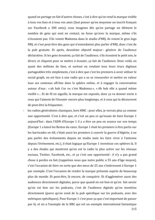 quand	
  on	
  partage	
  on	
  fait	
  d’autres	
  choses,	
  c’est	
  à	
  dire	
  qu’on	
  rend	
  la	
  marque	
  visible	
  
             à	
   tous	
   vos	
   fans	
   et	
   à	
   tous	
   vos	
   amis	
   (faut	
   penser	
   qu’en	
   moyenne	
   un	
   inscrit	
   français	
  
             sur	
   Facebook	
   a	
   300	
   amis),	
   vous	
   imaginez	
   dès	
   qu’on	
   partage	
   un	
   élément	
   le	
  
             nombre	
   de	
   gens	
   qui	
   sont	
   en	
   contact,	
   ne	
   fusse	
   qu’avec	
   la	
   marque,	
   même	
   s’ils	
  
             n’écoutent	
  pas.	
  S’ils	
  voient	
  Madonna	
  dans	
  le	
  studio	
  d’NRJ,	
  ils	
  voient	
  le	
  gros	
  logo	
  
             NRJ,	
   et	
   c’est	
   peut-­‐être	
   des	
   gens	
   qui	
   n’entendaient	
   plus	
   parler	
   d’NRJ,	
   donc	
   c’est	
   de	
  
             la	
   pub	
   gratuite.	
   Et	
   après,	
   deuxième	
   objectif	
   majeur	
  :	
   générer	
   de	
   l’audience	
  
             déclarative.	
  Si	
  les	
  gens	
  écoutent,	
  ça	
  fait	
  de	
  l’audience,	
  s’ils	
  écoutent	
  le	
  petit	
  son,	
  le	
  
             direct,	
   et	
   cliquent	
   pour	
   se	
   mettre	
   à	
   écouter,	
   ça	
   fait	
   de	
   l’audience.	
   Donc	
   voilà,	
   en	
  
             ayant	
   des	
   millions	
   de	
   fans,	
   et	
   surtout	
   en	
   rendant	
   tous	
   leurs	
   trucs	
   digitaux	
  
             partageables	
  très	
  simplement,	
  c’est	
  à	
  dire	
  que	
  c’est	
  les	
  premiers	
  à	
  avoir	
  utiliser	
  le	
  
             social	
   graph,	
   on	
   est	
   face	
   à	
   une	
   radio	
   qui	
   a	
   su	
   se	
   renouveler	
   et	
   mettre	
   en	
   valeur	
  
             tous	
   ses	
   contenus	
   off-­‐line	
   dans	
   la	
   sphère	
   online,	
   et	
   à	
   engager	
   la	
   conversation	
  
             autour	
   d’eux	
  :	
   «	
  ah	
   bah	
   t’as	
   vu	
   c’est	
   Madonna	
  »,	
   «	
  Ah	
   bah	
   elle	
   a	
   quand	
   même	
  
             vieillit	
  »…	
  Et	
  de	
  fil	
  en	
  aiguille,	
  la	
  marque	
  est	
  exposée,	
  donc	
  ça	
  va	
  donner	
  envie	
  à	
  
             ceux	
  qui	
  l’aiment	
  de	
  l’écouter	
  encore	
  plus	
  longtemps,	
  et	
  à	
  ceux	
  qui	
  la	
  découvrent	
  
             de	
  peut-­‐être	
  la	
  fréquenter.	
  
       -­‐   les	
  radios	
  généralistes	
  classiques,	
  hors	
  RMC	
  :	
  pour	
  elles,	
  je	
  verrais	
  plus	
  ça	
  comme	
  
             une	
   opportunité.	
   C’est	
   à	
   dire	
   que,	
   et	
   c’est	
   un	
   peu	
   ce	
   qu’essaie	
   de	
   faire	
   Europe	
   1	
  
             aujourd’hui	
  :	
   dans	
   l’ADN	
   d’Europe	
   1	
   il	
   y	
   a	
   être	
   un	
   peu	
   en	
   avance	
   sur	
   son	
   temps	
  
             (Europe	
  1	
  a	
  lancé	
  les	
  Restos	
  du	
  cœur,	
  Europe	
  1	
  était	
  les	
  premiers	
  à	
  être	
  partis	
  sur	
  
             les	
  barricades	
  en	
  68,	
  c’était	
  aussi	
  les	
  premiers	
  à	
  couvrir	
  la	
  guerre	
  d’Algérie,	
  à	
  ne	
  
             pas	
   parler	
   des	
   événements	
   depuis	
   un	
   studio	
   mais	
   les	
   faire	
   vivre	
   à	
   l’antenne	
  
             depuis	
  l’événement,	
  etc.),	
  il	
  était	
  logique	
  qu’Europe	
  1	
  investisse	
  ces	
  sphères	
  là.	
  Il	
  
             y	
   a	
   des	
   études	
   qui	
   montrent	
   qu’on	
   est	
   la	
   radio	
   la	
   plus	
   active	
   sur	
   les	
   réseaux	
  
             sociaux,	
   Twitter,	
   Facebook,	
   etc.,	
   et	
   ça	
   c’est	
   une	
   opportunité	
  :	
   il	
   n’y	
   a	
   pas	
   grand	
  
             chose	
  à	
  perdre	
  en	
  fait	
  (rappelons	
  nous	
  que	
  notre	
  public	
  a	
  55	
  ans	
  d’âge	
  moyen),	
  
             c’est	
   l’occasion	
   de	
   faire	
   en	
   sorte	
   que	
   des	
   mecs	
   de	
   25	
   ans	
   s’intéressent	
   à	
   Europe	
   1	
  
             par	
  exemple.	
  C’est	
  l’occasion	
  de	
  rendre	
  la	
  marque	
  présente	
  auprès	
  de	
  beaucoup	
  
             plus	
   de	
   monde.	
   Et	
   peut-­‐être,	
   là	
   encore,	
   de	
   conquérir.	
   Et	
   d’agglomérer	
   aussi	
   des	
  
             audiences	
  directement	
  digitales,	
  parce	
  que	
  quand	
  on	
  est	
  bon	
  et	
  qu’on	
  	
  fait	
  savoir	
  
             qu’on	
   est	
   bon	
   sur	
   les	
   podcasts,	
   c’est	
   de	
   l’audience	
   digitale	
   qu’on	
   monétise	
  
             directement	
   (parce	
   qu’on	
   vend	
   de	
   la	
   pub	
   spécifique	
   sur	
   les	
   podcasts,	
   avec	
   des	
  
             métriques	
  spécifiques).	
  Pour	
  Europe	
  1	
  c’est	
  pour	
  ça	
  que	
  c’est	
  important	
  de	
  passer	
  
             par	
   là,	
   et	
   on	
   a	
   l’exemple	
   de	
   la	
   BBC	
   qui	
   est	
   un	
   exemple	
   international	
   fantastique	
  
	
                                                                                                                                                       115	
  
 