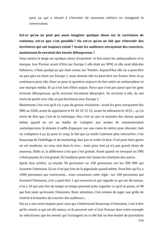 pour	
   ça,	
   qui	
   a	
   réussit	
   à	
   s’inventer	
   de	
   nouveaux	
   métiers	
   en	
   rejoignant	
   la	
  
             conversation.	
  
	
  
Est-­ce	
   qu’on	
   ne	
   peut	
   pas	
   aussi	
   imaginer	
   quelque	
   chose	
   sur	
   la	
   cocréation	
   de	
  
contenus,	
   est-­ce	
   que	
   c’est	
   possible	
  ?	
   Ou	
   est-­ce	
   qu’on	
   ne	
   fait	
   que	
   réinvestir	
   des	
  
territoires	
  qui	
  ont	
  toujours	
  existé	
  ?	
  Avant	
  les	
  auditeurs	
  envoyaient	
  des	
  courriers,	
  
maintenant	
  ils	
  envoient	
  des	
  tweets	
  @lisepressac	
  ?	
  
Vous	
  mettez	
  le	
  doigt	
  sur	
  quelque	
  chose	
  d’essentiel	
  :	
  le	
  lien	
  entre	
  les	
  ambassadeurs	
  et	
  la	
  
marque.	
  Lise	
  Pressac	
  avant	
  d’être	
  sur	
  Europe	
  1	
  elle	
  était	
  sur	
  RFM,	
  et	
  elle	
  avait	
  déjà	
  des	
  
followers,	
  c’était	
  quelqu’un	
  qui	
  était	
  connu	
  sur	
  Twitter.	
  Aujourd’hui	
  elle	
  en	
  a	
  peut-­‐être	
  
un	
  peu	
  plus	
  en	
  étant	
  sur	
  Europe	
  1,	
  mais	
  demain	
  elle	
  ira	
  peut-­‐être	
  sur	
  France	
  Inter	
  et	
  ça	
  
continuera	
   pour	
   elle.	
   Donc	
   se	
   pose	
   la	
   question	
   majeure	
   du	
   lien	
   entre	
   un	
   ambassadeur	
   et	
  
une	
  marque	
  média.	
  Et	
  ça	
  c’est	
  loin	
  d’être	
  acquis.	
  Parce	
  que	
  c’est	
  pas	
  parce	
  que	
  les	
  gens	
  
écrivent	
   @lisepressac	
   qu’ils	
   écrivent	
   forcément	
   @europe1.	
   Ils	
   écrivent	
   à	
   elle,	
   ils	
   ont	
  
envie	
  de	
  parler	
  avec	
  elle,	
  et	
  pas	
  forcément	
  avec	
  Europe	
  1.	
  
Maintenant	
   c’est	
   vrai	
   qu’il	
   n’y	
   a	
   pas	
   de	
   grosse	
   révolution	
  :	
   avant	
   les	
   gens	
   envoyaient	
   des	
  
SMS	
   au	
   3220,	
   avant	
   ils	
   appelaient	
   le	
   01	
   42	
   32	
   15	
   15,	
   avant	
   ils	
   utilisaient	
   le	
   3615…	
   ça	
   j’ai	
  
envie	
   de	
   dire	
   que	
   c’est	
   de	
   la	
   technique.	
   Oui,	
   c’est	
   un	
   peu	
   la	
   moindre	
   des	
   choses	
   quand	
  
même	
   quand	
   on	
   est	
   un	
   média	
   de	
   s’adapter	
   aux	
   modes	
   de	
   communication	
  
contemporains.	
  Si	
  demain	
  il	
  suffit	
  d’appuyer	
  sur	
  une	
  rame	
  de	
  métro	
  pour	
  discuter,	
  bah	
  
on	
  s’adaptera	
  à	
  ça.	
  Ça	
  pour	
  le	
  coup,	
  le	
  fait	
  que	
  ça	
  rende	
  l’antenne	
  plus	
  interactive,	
  c’est	
  
beaucoup	
   de	
   l’habillage	
   et	
   du	
   marketing,	
   faut	
   pas	
   se	
   voiler	
   la	
   face.	
   C’est	
   pour	
   faire	
   genre	
  
on	
   est	
   moderne,	
   on	
   vous	
   met	
   dans	
   le	
   truc…	
   mais	
   pour	
   moi	
   ça	
   n’a	
   pas	
   grand	
   chose	
   de	
  
nouveau.	
  Enfin	
  si,	
  la	
  différence	
  c’est	
  que	
  c’est	
  gratuit.	
  Avant	
  quand	
  on	
  envoyait	
  un	
  SMS	
  
c’était	
  payant,	
  là	
  c’est	
  gratuit.	
  Et	
  l’auditeur	
  peut	
  voir	
  toutes	
  les	
  réactions	
  des	
  autres.	
  
Après	
   faut	
   arrêter,	
   ça	
   touche	
   50	
   personnes	
   ou	
   100	
   personnes	
   sur	
   les	
   500	
   000	
   qui	
  
écoutent	
   l’émission.	
   Là	
   on	
   n’est	
   pas	
   loin	
   de	
   la	
   pignolade	
   quand	
   même.	
   Peut-­‐être	
   qu’il	
   y	
   a	
  
1000	
   personnes	
   qui	
   conversent…	
   vous	
   connaissez	
   cette	
   règle	
  :	
   sur	
   100	
   personnes	
   qui	
  
écoutent	
  l’émission,	
  y’en	
  a	
  peut-­‐être	
  1	
  qui	
  converse	
  et	
  qui	
  regarde	
  ce	
  qui	
  est	
  dit	
  autour,	
  
y’en	
  a	
  10	
  qui	
  une	
  fois	
  de	
  temps	
  en	
  temps	
  peuvent	
  juste	
  regarder	
  ce	
  qu’il	
  se	
  passe,	
  et	
  90	
  
qui	
  font	
  juste	
  qu’écouter	
  l’émission.	
  Donc	
  attention,	
  c’est	
  comme	
  de	
  juger	
  une	
  grille	
  de	
  
rentrée	
  à	
  la	
  lumière	
  du	
  courrier	
  des	
  auditeurs…	
  
Oui	
   ça	
   a	
   une	
   vertu	
   majeur	
   pour	
   ceux	
   qui	
   s’intéressent	
   beaucoup	
   à	
   l’émission,	
   c’est	
   à	
   dire	
  
qu’ils	
  voient	
  ce	
  qui	
  est	
  dit	
  autour,	
  et	
  ils	
  peuvent	
  voir	
  si	
  Lise	
  Pressac	
  dans	
  votre	
  exemple	
  
ne	
  sélectionne	
  que	
  les	
  tweets	
  qui	
  l’arrangent	
  ou	
  si	
  elle	
  fait	
  un	
  bon	
  boulot	
  de	
  journaliste	
  
	
                                                                                                                                                            116	
  
 