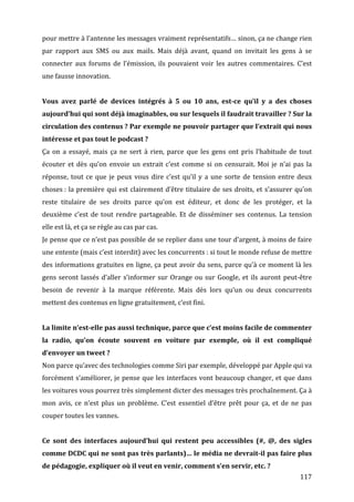 pour	
   mettre	
   à	
   l’antenne	
   les	
   messages	
   vraiment	
   représentatifs…	
   sinon,	
   ça	
   ne	
   change	
   rien	
  
par	
   rapport	
   aux	
   SMS	
   ou	
   aux	
   mails.	
   Mais	
   déjà	
   avant,	
   quand	
   on	
   invitait	
   les	
   gens	
   à	
   se	
  
connecter	
   aux	
   forums	
   de	
   l’émission,	
   ils	
   pouvaient	
   voir	
   les	
   autres	
   commentaires.	
   C’est	
  
une	
  fausse	
  innovation.	
  
	
  
Vous	
   avez	
   parlé	
   de	
   devices	
   intégrés	
   à	
   5	
   ou	
   10	
   ans,	
   est-­ce	
   qu’il	
   y	
   a	
   des	
   choses	
  
aujourd’hui	
  qui	
  sont	
  déjà	
  imaginables,	
  ou	
  sur	
  lesquels	
  il	
  faudrait	
  travailler	
  ?	
  Sur	
  la	
  
circulation	
  des	
  contenus	
  ?	
  Par	
  exemple	
  ne	
  pouvoir	
  partager	
  que	
  l’extrait	
  qui	
  nous	
  
intéresse	
  et	
  pas	
  tout	
  le	
  podcast	
  ?	
  
Ça	
   on	
   a	
   essayé,	
   mais	
   ça	
   ne	
   sert	
   à	
   rien,	
   parce	
   que	
   les	
   gens	
   ont	
   pris	
   l’habitude	
   de	
   tout	
  
écouter	
   et	
   dès	
   qu’on	
   envoie	
   un	
   extrait	
   c’est	
   comme	
   si	
   on	
   censurait.	
   Moi	
   je	
   n’ai	
   pas	
   la	
  
réponse,	
   tout	
   ce	
   que	
   je	
   peux	
   vous	
   dire	
   c’est	
   qu’il	
   y	
   a	
   une	
   sorte	
   de	
   tension	
   entre	
   deux	
  
choses	
  :	
   la	
   première	
   qui	
   est	
   clairement	
   d’être	
   titulaire	
   de	
   ses	
   droits,	
   et	
   s’assurer	
   qu’on	
  
reste	
   titulaire	
   de	
   ses	
   droits	
   parce	
   qu’on	
   est	
   éditeur,	
   et	
   donc	
   de	
   les	
   protéger,	
   et	
   la	
  
deuxième	
   c’est	
   de	
   tout	
   rendre	
   partageable.	
   Et	
   de	
   disséminer	
   ses	
   contenus.	
   La	
   tension	
  
elle	
  est	
  là,	
  et	
  ça	
  se	
  règle	
  au	
  cas	
  par	
  cas.	
  
Je	
  pense	
  que	
  ce	
  n’est	
  pas	
  possible	
  de	
  se	
  replier	
  dans	
  une	
  tour	
  d’argent,	
  à	
  moins	
  de	
  faire	
  
une	
  entente	
  (mais	
  c’est	
  interdit)	
  avec	
  les	
  concurrents	
  :	
  si	
  tout	
  le	
  monde	
  refuse	
  de	
  mettre	
  
des	
  informations	
  gratuites	
  en	
  ligne,	
  ça	
  peut	
  avoir	
  du	
  sens,	
  parce	
  qu’à	
  ce	
  moment	
  là	
  les	
  
gens	
   seront	
   lassés	
   d’aller	
   s’informer	
   sur	
   Orange	
   ou	
   sur	
   Google,	
   et	
   ils	
   auront	
   peut-­‐être	
  
besoin	
   de	
   revenir	
   à	
   la	
   marque	
   référente.	
   Mais	
   dès	
   lors	
   qu’un	
   ou	
   deux	
   concurrents	
  
mettent	
  des	
  contenus	
  en	
  ligne	
  gratuitement,	
  c’est	
  fini.	
  
	
  
La	
  limite	
  n’est-­elle	
  pas	
  aussi	
  technique,	
  parce	
  que	
  c’est	
  moins	
  facile	
  de	
  commenter	
  
la	
   radio,	
   qu’on	
   écoute	
   souvent	
   en	
   voiture	
   par	
   exemple,	
   où	
   il	
   est	
   compliqué	
  
d’envoyer	
  un	
  tweet	
  ?	
  
Non	
  parce	
  qu’avec	
  des	
  technologies	
  comme	
  Siri	
  par	
  exemple,	
  développé	
  par	
  Apple	
  qui	
  va	
  
forcément	
   s’améliorer,	
   je	
   pense	
   que	
   les	
   interfaces	
   vont	
   beaucoup	
   changer,	
   et	
   que	
   dans	
  
les	
  voitures	
  vous	
  pourrez	
  très	
  simplement	
  dicter	
  des	
  messages	
  très	
  prochaînement.	
  Ça	
  à	
  
mon	
   avis,	
   ce	
   n’est	
   plus	
   un	
   problème.	
   C’est	
   essentiel	
   d’être	
   prêt	
   pour	
   ça,	
   et	
   de	
   ne	
   pas	
  
couper	
  toutes	
  les	
  vannes.	
  
	
  
Ce	
   sont	
   des	
   interfaces	
   aujourd’hui	
   qui	
   restent	
   peu	
   accessibles	
   (#,	
   @,	
   des	
   sigles	
  
comme	
  DCDC	
  qui	
  ne	
  sont	
  pas	
  très	
  parlants)…	
  le	
  média	
  ne	
  devrait-­il	
  pas	
  faire	
  plus	
  
de	
  pédagogie,	
  expliquer	
  où	
  il	
  veut	
  en	
  venir,	
  comment	
  s’en	
  servir,	
  etc.	
  ?	
  
	
                                                                                                                                                        117	
  
 