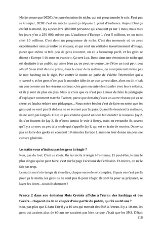 Moi	
  je	
  pense	
  que	
  DCDC	
  c’est	
  une	
  émission	
  de	
  niche,	
  qui	
  est	
  programmée	
  le	
  soir.	
  Faut	
  pas	
  
se	
  tromper,	
  DCDC	
  c’est	
  un	
  succès	
  quand	
  ça	
  dépasse	
  1	
  point	
  d’audience.	
  Aujourd’hui	
  ça	
  
en	
   fait	
   la	
   moitié.	
   Il	
   y	
   a	
   peut-­‐être	
   400	
   000	
   personne	
   qui	
   écoutent	
   ça	
   sur	
   1	
   mois,	
   mais	
   tous	
  
les	
  jours	
  y’en	
  a	
  250	
  000,	
  même	
  pas.	
  L’audience	
  d’Europe	
  1	
  c’est	
  5	
  millions,	
  en	
  un	
  mois	
  
c’est	
   10	
   millions.	
   C’est	
   donc	
   un	
   programme	
   de	
   niche.	
   C’est	
   des	
   moments	
   où	
   on	
   peut	
  
expérimenter	
  sans	
  prendre	
  de	
  risques,	
  et	
  qui	
  sont	
  un	
  véritable	
  investissement	
  d’image,	
  
parce	
   que	
   même	
   si	
   très	
   peu	
   de	
   gens	
   écoutent,	
   on	
   en	
   a	
   beaucoup	
   parlé,	
   et	
   les	
   gens	
   se	
  
disent	
   «	
  Europe	
   1	
   ils	
   sont	
   en	
   avance	
  ».	
   Ça	
   sert	
   à	
   ça.	
   Donc	
   dans	
   une	
   émission	
   de	
   niche	
   qui	
  
est	
  destinée	
  à	
  un	
  public	
  qui	
  aime	
  bien	
  ça,	
  on	
  peut	
  se	
  permettre	
  d’être	
  un	
  tout	
  petit	
  peu	
  
allusif.	
  Si	
  on	
  était	
  dans	
  le	
  prime,	
  dans	
  le	
  cœur	
  de	
  la	
  matinale,	
  on	
  n’emploierait	
  même	
  pas	
  
le	
   mot	
   hashtag	
   ou	
   le	
   sigle.	
   Par	
   contre	
   le	
   matin	
   on	
   parle	
   de	
   Valérie	
   Trierweiler	
   qui	
   a	
  
«	
  tweeté	
  »,	
  et	
  les	
  gens	
  n’ont	
  pas	
  la	
  moindre	
  idée	
  de	
  ce	
  que	
  ça	
  veut	
  dire,	
  alors	
  on	
  dit	
  «	
  bah	
  
un	
  peu	
  comme	
  sur	
  les	
  réseaux	
  sociaux	
  »,	
  les	
  gens	
  en	
  entendent	
  parler	
  avec	
  leurs	
  enfants,	
  
et	
  ils	
  y	
  sont	
  de	
  plus	
  en	
  plus.	
  Mais	
  je	
  crois	
  que	
  ce	
  n’est	
  pas	
  à	
  nous	
  de	
  faire	
  la	
  pédagogie	
  
d’expliquer	
  comment	
  marche	
  Twitter,	
  parce	
  que	
  demain	
  y’aura	
  un	
  autre	
  réseau	
  qui	
  va	
  se	
  
créer,	
   et	
   faudra	
   refaire	
   une	
   pédagogie…	
   Nous	
   notre	
   boulot	
   c’est	
   de	
   faire	
   en	
   sorte	
   que	
   les	
  
gens	
   qui	
   ne	
   sont	
   pas	
   là	
   dedans	
   ne	
   se	
   sentent	
   pas	
   largués.	
   Quand	
  ils	
   écoutent	
   la	
   matinale,	
  
ils	
  ne	
  sont	
  pas	
  largués.	
  C’est	
  un	
  peu	
  comme	
  quand	
  on	
  leur	
  fait	
  écouter	
  le	
  nouveau	
  Jay	
  Z,	
  
ils	
   s’en	
   foutent	
   de	
   Jay	
   Z,	
   ils	
   n’iront	
   jamais	
   le	
   voir	
   à	
   Bercy,	
   mais	
   en	
   revanche	
   ils	
   savent	
  
qu’il	
  y	
  a	
  un	
  mec	
  un	
  peu	
  à	
  la	
  mode	
  qui	
  s’appelle	
  Jay	
  Z,	
  qui	
  est	
  en	
  train	
  de	
  monter.	
  On	
  ne	
  va	
  
pas	
   en	
   faire	
   des	
   geeks	
   en	
   écoutant	
   10	
   minutes	
   Europe	
   1,	
   mais	
   on	
   leur	
   donne	
   un	
   peu	
   une	
  
culture	
  générale.	
  
	
  
Le	
  matin	
  vous	
  n’incitez	
  pas	
  les	
  gens	
  à	
  réagir	
  ?	
  
Non,	
   pas	
   du	
   tout.	
   C’est	
   un	
   choix.	
   On	
   les	
   incite	
   à	
   réagir	
   à	
   l’antenne.	
   Et	
   peut-­‐être,	
   le	
   truc	
   le	
  
plus	
  dingue	
  qu’on	
  peut	
  faire,	
  c’est	
  sur	
  la	
  page	
  Facebook	
  de	
  l’émission.	
  Et	
  encore,	
  on	
  ne	
  le	
  
fait	
  pas	
  trop.	
  
Le	
  matin	
  on	
  n’a	
  le	
  temps	
  de	
  rien	
  dire,	
  chaque	
  seconde	
  est	
  comptée.	
  Et	
  puis	
  on	
  n’est	
  pas	
  là	
  
pour	
  ça	
  le	
  matin,	
  les	
  gens	
  ils	
  ne	
  sont	
  pas	
  là	
  pour	
  réagir,	
  ils	
  sont	
  là	
  pour	
  se	
  préparer,	
  se	
  
laver	
  les	
  dents…sinon	
  ils	
  dorment	
  !	
  
	
  
France	
   2	
   dans	
   son	
   émission	
   Mots	
   Croisés	
   affiche	
   à	
   l’écran	
   des	
   hashtags	
   et	
   des	
  
tweets…	
  risquent-­ils	
  de	
  se	
  couper	
  d’une	
  partie	
  du	
  public,	
  qui	
  55	
  ou	
  60	
  ans	
  ?	
  
Non,	
  pas	
  plus	
  que	
  C	
  dans	
  l’air	
  il	
  y	
  a	
  10	
  ans	
  qui	
  mettait	
  des	
  SMS	
  à	
  l’écran.	
  Il	
  y	
  a	
  10	
  ans,	
  les	
  
gens	
  qui	
  avaient	
  plus	
  de	
  60	
  ans	
  ne	
  savaient	
  pas	
  bien	
  ce	
  que	
  c’était	
  que	
  les	
  SMS.	
  C’était	
  
	
                                                                                                                                                                 118	
  
 