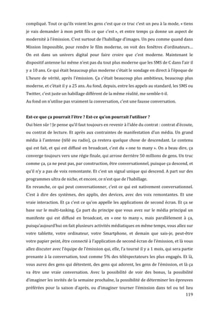 compliqué.	
  Tout	
  ce	
  qu’ils	
  voient	
  les	
  gens	
  c’est	
  que	
  ce	
  truc	
  c’est	
  un	
  peu	
  à	
  la	
  mode,	
  «	
  tiens	
  
je	
   vais	
   demander	
   à	
   mon	
   petit	
   fils	
   ce	
   que	
   c’est	
  »,	
   et	
   entre	
   temps	
   ça	
   donne	
   un	
   aspect	
   de	
  
modernité	
   à	
   l’émission.	
   C’est	
   surtout	
   de	
   l’habillage	
   d’images.	
   Un	
   peu	
   comme	
   quand	
   dans	
  
Mission	
   Impossible,	
   pour	
   rendre	
   le	
   film	
   moderne,	
   on	
   voit	
   des	
   fenêtres	
   d’ordinateurs…	
  
On	
   est	
   dans	
   un	
   univers	
   digital	
   pour	
   faire	
   croire	
   que	
   c’est	
   moderne.	
   Maintenant	
   le	
  
dispositif	
  antenne	
  lui	
  même	
  n’est	
  pas	
  du	
  tout	
  plus	
  moderne	
  que	
  les	
  SMS	
  de	
  C	
  dans	
  l’air	
  il	
  
y	
  a	
  10	
  ans.	
  Ce	
  qui	
  était	
  beaucoup	
  plus	
  moderne	
  c’était	
  le	
  sondage	
  en	
  direct	
  à	
  l’époque	
  de	
  
L’heure	
   de	
   vérité,	
   après	
   l’émission.	
   Ça	
   c’était	
   beaucoup	
   plus	
   ambitieux,	
   beaucoup	
   plus	
  
moderne,	
  et	
  c’était	
  il	
  y	
  a	
  25	
  ans.	
  Au	
  fond,	
  depuis,	
  entre	
  les	
  appels	
  au	
  standard,	
  les	
  SMS	
  ou	
  
Twitter,	
  c’est	
  juste	
  un	
  habillage	
  différent	
  de	
  la	
  même	
  réalité,	
  me	
  semble-­‐t-­‐il.	
  
Au	
  fond	
  on	
  n’utilise	
  pas	
  vraiment	
  la	
  conversation,	
  c’est	
  une	
  fausse	
  conversation.	
  
	
  
Est-­ce	
  que	
  ça	
  pourrait	
  l’être	
  ?	
  Est-­ce	
  qu’on	
  pourrait	
  l’utiliser	
  ?	
  
Oui	
  bien	
  sûr	
  !	
  Je	
  pense	
  qu’il	
  faut	
  toujours	
  en	
  revenir	
  à	
  l’idée	
  du	
  contrat	
  :	
  contrat	
  d’écoute,	
  
ou	
   contrat	
   de	
   lecture.	
   Et	
   après	
   aux	
   contraintes	
   de	
   manifestation	
   d’un	
   média.	
   Un	
   grand	
  
média	
   à	
   l’antenne	
   (télé	
   ou	
   radio),	
   ça	
   restera	
   quelque	
   chose	
   de	
   descendant.	
   Le	
   contenu	
  
qui	
  est	
  fait,	
  et	
  qui	
  est	
  diffusé	
  en	
  broadcast,	
  c’est	
  du	
  «	
  one	
  to	
  many	
  ».	
  On	
  a	
  beau	
  dire,	
  ça	
  
converge	
   toujours	
   vers	
   une	
   régie	
   finale,	
   qui	
   arrose	
   derrière	
   50	
   millions	
   de	
   gens.	
   Un	
   truc	
  
comme	
  ça,	
  ça	
  ne	
  peut	
  pas,	
  par	
  construction,	
  être	
  conversationnel,	
  puisque	
  ça	
  descend,	
  et	
  
qu’il	
  n’y	
  a	
  pas	
  de	
  voix	
  remontante.	
  Et	
  c’est	
  un	
  signal	
  unique	
  qui	
  descend.	
  A	
  part	
  sur	
  des	
  
programmes	
  ultra	
  de	
  niche,	
  et	
  encore,	
  ce	
  n’est	
  que	
  de	
  l’habillage.	
  
En	
   revanche,	
   ce	
   qui	
   peut	
   conversationner,	
   c’est	
   ce	
   qui	
   est	
   nativement	
   conversationnel.	
  
C’est	
   à	
   dire	
   des	
   systèmes,	
   des	
   applis,	
   des	
   devices,	
   avec	
   des	
   voix	
   remontantes.	
   Et	
   une	
  
vraie	
  interaction.	
  Et	
  ça	
  c’est	
  ce	
  qu’on	
  appelle	
  les	
  applications	
  de	
  second	
  écran.	
  Et	
  ça	
  se	
  
base	
   sur	
   le	
   multi-­‐tasking.	
   Ça	
   part	
   du	
   principe	
   que	
   vous	
   avez	
   sur	
   le	
   média	
   principal	
   un	
  
manifeste	
   qui	
   est	
   diffusé	
   en	
   broadcast,	
   en	
   «	
  one	
   to	
   many	
  »,	
   mais	
   parallèlement	
   à	
   ça,	
  
puisqu’aujourd’hui	
  on	
  fait	
  plusieurs	
  activités	
  médiatiques	
  en	
  même	
  temps,	
  vous	
  allez	
  sur	
  
votre	
   tablette,	
   votre	
   ordinateur,	
   votre	
   Smartphone,	
   et	
   demain	
   que	
   sais-­‐je,	
   peut-­‐être	
  
votre	
  papier	
  peint,	
  être	
  connecté	
  à	
  l’application	
  de	
  second	
  écran	
  de	
  l’émission,	
  et	
  là	
  vous	
  
allez	
   discuter	
   avec	
   l’équipe	
   de	
   l’émission	
   qui,	
   elle,	
   l’a	
   tourné	
   il	
   y	
   a	
   1	
   mois,	
   qui	
   sera	
   partie	
  
prenante	
  à	
  la	
  conversation,	
  tout	
  comme	
  5%	
  des	
  téléspectateurs	
  les	
  plus	
  engagés.	
  Et	
  là,	
  
vous	
  aurez	
  des	
  gens	
  qui	
  détestent,	
  des	
  gens	
  qui	
  adorent,	
  les	
  gens	
  de	
  l’émission,	
  et	
  là	
  ça	
  
va	
   être	
   une	
   vraie	
   conversation.	
   Avec	
   la	
   possibilité	
   de	
   voir	
   des	
   bonus,	
   la	
   possibilité	
  
d’imaginer	
   les	
   invités	
   de	
   la	
   semaine	
   prochaîne,	
   la	
   possibilité	
   de	
   déterminer	
   les	
   épreuves	
  
préférées	
   pour	
   la	
   saison	
   d’après,	
   ou	
   d’imaginer	
   tourner	
   l’émission	
   dans	
   tel	
   ou	
   tel	
   lieu	
  
	
                                                                                                                                                            119	
  
 