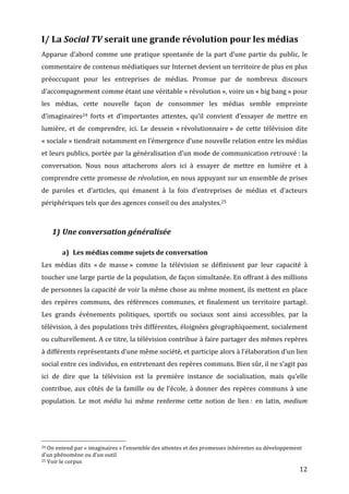 I/	
  La	
  Social	
  TV	
  serait	
  une	
  grande	
  révolution	
  pour	
  les	
  médias	
  
Apparue	
   d’abord	
   comme	
   une	
   pratique	
   spontanée	
   de	
   la	
   part	
   d’une	
   partie	
   du	
   public,	
   le	
  
commentaire	
  de	
  contenus	
  médiatiques	
  sur	
  Internet	
  devient	
  un	
  territoire	
  de	
  plus	
  en	
  plus	
  
préoccupant	
   pour	
   les	
   entreprises	
   de	
   médias.	
   Promue	
   par	
   de	
   nombreux	
   discours	
  
d’accompagnement	
  comme	
  étant	
  une	
  véritable	
  «	
  révolution	
  »,	
  voire	
  un	
  «	
  big	
  bang	
  »	
  pour	
  
les	
   médias,	
   cette	
   nouvelle	
   façon	
   de	
   consommer	
   les	
   médias	
   semble	
   empreinte	
  
d’imaginaires24	
   forts	
   et	
   d’importantes	
   attentes,	
   qu’il	
   convient	
   d’essayer	
   de	
   mettre	
   en	
  
lumière,	
   et	
   de	
   comprendre,	
   ici.	
   Le	
   dessein	
   «	
  révolutionnaire	
  »	
   de	
   cette	
   télévision	
   dite	
  
«	
  sociale	
  »	
   tiendrait	
   notamment	
   en	
   l’émergence	
   d’une	
   nouvelle	
   relation	
   entre	
   les	
   médias	
  
et	
  leurs	
  publics,	
  portée	
  par	
  la	
  généralisation	
  d’un	
  mode	
  de	
  communication	
  retrouvé	
  :	
  la	
  
conversation.	
   Nous	
   nous	
   attacherons	
   alors	
   ici	
   à	
   essayer	
   de	
   mettre	
   en	
   lumière	
   et	
   à	
  
comprendre	
  cette	
  promesse	
  de	
  révolution,	
  en	
  nous	
  appuyant	
  sur	
  un	
  ensemble	
  de	
  prises	
  
de	
   paroles	
   et	
   d’articles,	
   qui	
   émanent	
   à	
   la	
   fois	
   d’entreprises	
   de	
   médias	
   et	
   d’acteurs	
  
périphériques	
  tels	
  que	
  des	
  agences	
  conseil	
  ou	
  des	
  analystes.25	
  

	
  
                           1) Une	
  conversation	
  généralisée	
  

                                                      a) Les	
  médias	
  comme	
  sujets	
  de	
  conversation	
  
Les	
   médias	
   dits	
   «	
  de	
   masse	
  »	
   comme	
   la	
   télévision	
   se	
   définissent	
   par	
   leur	
   capacité	
   à	
  
toucher	
   une	
   large	
   partie	
   de	
   la	
   population,	
   de	
   façon	
   simultanée.	
   En	
   offrant	
   à	
   des	
   millions	
  
de	
  personnes	
  la	
  capacité	
  de	
  voir	
  la	
  même	
  chose	
  au	
  même	
  moment,	
  ils	
  mettent	
  en	
  place	
  
des	
   repères	
   communs,	
   des	
   références	
   communes,	
   et	
   finalement	
   un	
   territoire	
   partagé.	
  
Les	
   grands	
   événements	
   politiques,	
   sportifs	
   ou	
   sociaux	
   sont	
   ainsi	
   accessibles,	
   par	
   la	
  
télévision,	
  à	
  des	
  populations	
  très	
  différentes,	
  éloignées	
  géographiquement,	
  socialement	
  
ou	
  culturellement.	
  A	
  ce	
  titre,	
  la	
  télévision	
  contribue	
  à	
  faire	
  partager	
  des	
  mêmes	
  repères	
  
à	
  différents	
  représentants	
  d’une	
  même	
  société,	
  et	
  participe	
  alors	
  à	
  l’élaboration	
  d’un	
  lien	
  
social	
  entre	
  ces	
  individus,	
  en	
  entretenant	
  des	
  repères	
  communs.	
  Bien	
  sûr,	
  il	
  ne	
  s’agit	
  pas	
  
ici	
   de	
   dire	
   que	
   la	
   télévision	
   est	
   la	
   première	
   instance	
   de	
   socialisation,	
   mais	
   qu’elle	
  
contribue,	
   aux	
   côtés	
   de	
   la	
   famille	
   ou	
   de	
   l’école,	
   à	
   donner	
   des	
   repères	
   communs	
   à	
   une	
  
population.	
   Le	
   mot	
   média	
   lui	
   même	
   renferme	
   cette	
   notion	
   de	
   lien	
  :	
   en	
   latin,	
   medium	
  




	
  	
  	
  	
  	
  	
  	
  	
  	
  	
  	
  	
  	
  	
  	
  	
  	
  	
  	
  	
  	
  	
  	
  	
  	
  	
  	
  	
  	
  	
  	
  	
  	
  	
  	
  	
  	
  	
  	
  	
  	
  	
  	
  	
  	
  	
  	
  	
  	
  	
  	
  	
  	
  	
  	
  	
  
24	
  On	
  entend	
  par	
  «	
  imaginaires	
  »	
  l’ensemble	
  des	
  attentes	
  et	
  des	
  promesses	
  inhérentes	
  au	
  développement	
  

d’un	
  phénomène	
  ou	
  d’un	
  outil	
  
25	
  Voir	
  le	
  corpus	
  

	
                                                                                                                                                                                                                                 12	
  
 