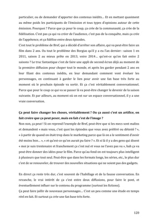 particulier,	
  ou	
  de	
  demander	
  d’apporter	
  des	
  contenus	
  inédits…	
  Et	
  en	
  mettant	
  quasiment	
  
au	
   même	
   poids	
   les	
   participants	
   de	
   l’émission	
   et	
   tous	
   types	
   d’opinions	
   autour	
   de	
   cette	
  
émission.	
   Pourquoi	
  ?	
   Parce	
   que	
   ça	
   pour	
   le	
   coup,	
   ça	
   crée	
   de	
   la	
   communauté,	
   ça	
   crée	
   de	
   la	
  
fidélisation.	
   C’est	
   pas	
   ça	
   qui	
   va	
   créer	
   de	
   l’audience,	
   c’est	
   pas	
   de	
   la	
   conquête,	
   mais	
   ça	
   crée	
  
de	
  l’appétence,	
  et	
  ça	
  fidélise	
  entre	
  deux	
  épisodes.	
  	
  
C’est	
  tout	
  le	
  problème	
  de	
  Bref,	
  qui	
  a	
  décidé	
  d’arrêter	
  son	
  affaire,	
  qui	
  va	
  peut-­‐être	
  faire	
  un	
  
film	
   dans	
   2	
   ans.	
   Ou	
   tout	
   le	
   problème	
   des	
   Borgias	
   qu’il	
   y	
   a	
   eu	
   l’an	
   dernier	
  :	
   saison	
   1	
   en	
  
2011,	
   saison	
   2	
   au	
   mieux	
   prête	
   en	
   2013,	
   voire	
   2014…	
   qu’est-­‐ce	
   qu’on	
   fait	
   entre	
   2	
  
saisons	
  ?	
   Le	
   truc	
   fantastique	
   c’est	
   de	
   faire	
   une	
   appli	
   de	
   second	
   écran	
   déjà	
   au	
   moment	
   de	
  
la	
  première	
  diffusion	
  pour	
  choper	
  tout	
  le	
  monde,	
  et	
  après	
  les	
  garder	
  pendant	
  2	
  ans	
  en	
  
leur	
   filant	
   des	
   contenus	
   inédits,	
   en	
   leur	
   demandant	
   comment	
   vont	
   évoluer	
   les	
  
personnages,	
   en	
   continuant	
   à	
   garder	
   le	
   lien	
   pour	
   avoir	
   une	
   fan	
   base	
   très	
   forte	
   au	
  
moment	
   où	
   le	
   prochain	
   épisode	
   va	
   sortir.	
   Et	
   ça	
   c’est	
   véritablement	
   conversationnel.	
  
Parce	
  que	
  pour	
  le	
  coup	
  ce	
  qui	
  va	
  se	
  passer	
  là	
  va	
  peut-­‐être	
  changer	
  le	
  devenir	
  de	
  la	
  saison	
  
suivante.	
  Et	
  par	
  ailleurs,	
  au	
  moment	
  où	
  on	
  est	
  sur	
  un	
  espace	
  conversationnel,	
  il	
  y	
  a	
  une	
  
vraie	
  conversation.	
  
	
  
Ça	
   peut	
   faire	
   changer	
   les	
   choses,	
   véritablement	
  ?	
   Ou	
   ça	
   aussi	
   c’est	
   un	
   artifice,	
   on	
  
fait	
  croire	
  que	
  ça	
  peut	
  peser,	
  mais	
  en	
  fait	
  c’est	
  de	
  l’image	
  ?	
  
Non	
  non,	
  ça	
  peut	
  !	
  Si	
  on	
  reprend	
  l’exemple	
  de	
  Bref,	
  peut-­‐être	
  que	
  si	
  les	
  mecs	
  sont	
  malins	
  
et	
  demandent	
  «	
  mais	
  vous,	
  c’est	
  quoi	
  les	
  épisodes	
  que	
  vous	
  avez	
  préféré	
  ou	
  détesté	
  ?	
  »,	
  
«	
  à	
  partir	
  de	
  quand	
  on	
  était	
  trop	
  dans	
  le	
  marketing	
  parce	
  que	
  là	
  on	
  a	
  le	
  sentiment	
  d’avoir	
  
été	
  moins	
  bon…	
  »,	
  «	
  et	
  qu’est-­‐ce	
  qu’on	
  aurait	
  pu	
  faire	
  ?	
  ».	
  Et	
  si	
  là	
  il	
  y	
  a	
  des	
  gens	
  qui	
  disent	
  
«	
  moi	
   je	
   suis	
   trentenaire	
   et	
   franchement	
   ça	
   c’est	
   nul	
   et	
   vous	
   ne	
   l’avez	
   pas	
   vu	
  »,	
   bah	
   ça	
   va	
  
peut-­‐être	
  donner	
  des	
  idées	
  pour	
  le	
  film.	
  Parce	
  qu’au	
  fond	
  on	
  est	
  toujours	
  plus	
  intelligent	
  
à	
  plusieurs	
  que	
  tout	
  seul.	
  Peut-­‐être	
  que	
  dans	
  les	
  formats	
  longs,	
  les	
  séries,	
  etc.,	
  le	
  plus	
  dur	
  
c’est	
  de	
  se	
  renouveler,	
  de	
  trouver	
  des	
  nouvelles	
  situations	
  qui	
  ne	
  soient	
  pas	
  des	
  gadgets.	
  
	
  
En	
  direct	
  ça	
  reste	
  très	
  dur,	
  c’est	
  souvent	
  de	
  l’habillage	
  et	
  de	
  la	
  fausse	
  conversation.	
  En	
  
revanche,	
   le	
   vrai	
   intérêt	
   de	
   ça	
   c’est	
   entre	
   deux	
   diffusions,	
   pour	
   faire	
   le	
   pont,	
   et	
  
éventuellement	
  influer	
  sur	
  le	
  contenu	
  du	
  programme	
  (surtout	
  les	
  fictions).	
  
Ça	
   peut	
   faire	
   jaillir	
   de	
   nouveaux	
   personnages…	
   C’est	
   un	
   peu	
   comme	
   une	
   étude	
   en	
   temps	
  
réel	
  en	
  fait.	
  Et	
  surtout	
  ça	
  crée	
  une	
  fan	
  base	
  très	
  forte.	
  
	
  


	
                                                                                                                                                              120	
  
 
