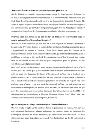 Annexe	
  n°5	
  :	
  entretien	
  avec	
  Nicolas	
  Marinos	
  (France	
  2)	
  
Nicolas	
   Marinos	
   est	
   conseiller	
   de	
   programmes	
   en	
   charge	
   des	
   divertissements	
   à	
   France	
   2.	
   A	
  
ce	
  titre,	
  il	
  suit	
  de	
  façon	
  attentive	
  la	
  construction	
  et	
  le	
  développement	
  d’émissions	
  telles	
  que	
  
Fort	
   Boyard	
   ou	
   On	
   n’demande	
   qu’à	
   en	
   rire,	
   qui	
   intègrent	
   des	
   dispositifs	
   de	
   Social	
   TV.	
  
Après	
  le	
  regard	
  d’agences	
  conseil	
  et	
  la	
  vision	
  stratégique	
  du	
  média,	
  cet	
  entretien	
  apporte	
  
une	
   vision	
   éditoriale	
   qui	
   permet	
   de	
   comprendre	
   la	
   façon	
   dont	
   les	
   dispositifs	
   de	
   Social	
   TV	
  
sont	
  pensés	
  et	
  intégrés	
  par	
  les	
  équipes	
  opérationnelles	
  (production,	
  programmes,	
  etc.)	
  
	
  
Pourriez-­vous	
   me	
   parler	
   de	
   ce	
   qui	
   est	
   fait	
   en	
   termes	
   de	
   conversation	
   avec	
   le	
  
public,	
  autour	
  d’On	
  n’demande	
  qu’à	
  en	
  rire	
  ?	
  
Dans	
   le	
   cas	
   d’On	
   n’demande	
   qu’à	
   en	
   rire,	
   on	
   a	
   mis	
   en	
   place	
   des	
   tweets	
   à	
   l’antenne	
   à	
  
l’occasion	
  du	
  2ème	
  prime-­‐time	
  de	
  la	
  saison,	
  diffusé	
  en	
  février.	
  Mais	
  la	
  première	
  fois	
  qu’on	
  
a	
   expérimenté	
   les	
   tweets	
   à	
   l’antenne,	
   c’était	
   début	
   février	
   pour	
   les	
   Victoire	
   de	
   la	
  
musique.	
  On	
  avait	
  mis	
  en	
  place	
  un	
  dispositif	
  interactif,	
  qui	
  a	
  très	
  bien	
  fonctionné,	
  et	
  on	
  a	
  
décidé	
  par	
  la	
  suite	
  de	
  le	
  faire	
  sur	
  les	
  2	
  derniers	
  prime-­‐time	
  d’On	
  n’demande	
  qu’à	
  en	
  rire,	
  
celui	
   de	
   fin	
   février	
   et	
   celui	
   du	
   mois	
   de	
   juin.	
   Uniquement	
   pour	
   les	
   primes.	
   Sur	
   les	
  
quotidiennes,	
  c’est	
  plus	
  compliqué.	
  
On	
  a	
  expérimenté	
  en	
  février/mars,	
  mais	
  on	
  pouvait	
  vraiment	
  l’exploiter	
  à	
  partir	
  d’avril	
  
ou	
   mai,	
   et	
   il	
   s’est	
   trouvé	
   qu’il	
   y	
   avait	
   Roland	
   Garros	
   et	
   d’autres	
   événements	
   qui	
   faisaient	
  
qu’il	
   n’y	
   avait	
   plus	
   beaucoup	
   de	
   directs	
   d’On	
   n’demande	
   qu’à	
   en	
   rire	
   le	
   lundi,	
   et	
   on	
   a	
  
préféré	
  remettre	
  ça	
  à	
  la	
  saison	
  prochaîne.	
  Sachant	
  qu’on	
  ne	
  sait	
  pas	
  encore	
  si	
  on	
  le	
  fera	
  
sur	
   le	
   direct	
   de	
   la	
   quotidienne	
   la	
   saison	
   prochaîne.	
   En	
   revanche	
   on	
   va	
   peut-­‐être	
   faire	
  
quelque	
   chose	
   d’autre	
  :	
   créer	
   une	
   appli	
   On	
   n’demande	
   qu’à	
   en	
   rire,	
   qui	
   permettra	
   aux	
  
utilisateurs	
   de	
   Smartphone	
   de	
   pouvoir	
   voter	
   en	
   direct,	
   et	
   de	
   donner	
   des	
   notes.	
   Ce	
   qui	
  
peut	
   être	
   complémentaire	
   aux	
   notes	
   classiques	
   des	
   téléspectateurs	
   via	
   les	
   SMS	
   et	
   le	
  
téléphone	
   (ce	
   qui	
   existe	
   depuis	
   le	
   début	
   de	
   l’émission,	
   depuis	
   2	
   ans).	
   Mais	
   l’idée	
   c’est	
  
aussi	
  de	
  pouvoir	
  trouver	
  un	
  nouveau	
  public,	
  buzzer,	
  etc.	
  
	
  
Qui	
  incite	
  le	
  public	
  à	
  réagir	
  ?	
  Comment	
  ça	
  se	
  fait	
  concrètement	
  ?	
  
On	
   s’est	
   rendu	
   compte	
   que	
   la	
   meilleure	
   façon	
   de	
   provoquer	
   les	
   tweets,	
   c’est	
   par	
   une	
  
intervention	
   de	
   l’animateur,	
   à	
   l’oral.	
   Maintenant	
   on	
   voit	
   dans	
   toutes	
   les	
   émissions	
   des	
  
hashtags	
  en	
  début	
  ou	
  en	
  milieu	
  d’émission,	
  qui	
  apparaissant	
  et	
  disparaissent…	
  ça	
  a	
  un	
  
effet,	
   mais	
   pas	
   aussi	
   important	
   que	
   quand	
   c’est	
   l’animateur	
   qui	
   le	
   dit	
   clairement	
   à	
  
l’antenne.	
  
	
  
	
                                                                                                                                                 122	
  
 