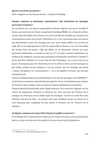 Qu’est-­ce	
  qu’il	
  dit	
  exactement	
  ?	
  
Il	
  dit	
  «	
  réagissez	
  sur	
  les	
  réseaux	
  sociaux	
  »,	
  et	
  donne	
  le	
  hashtag.	
  
	
  
Ensuite,	
   comment	
   ça	
   fonctionne	
   concrètement	
  ?	
   Qui	
   sélectionne	
   les	
   messages	
  
qu’on	
  met	
  à	
  l’antenne	
  ?	
  
Sur	
  les	
  directs,	
  on	
  a	
  en	
  régie	
  le	
  responsable	
  de	
  Novius,	
  l’agence	
  avec	
  qui	
  on	
  travaille	
  là	
  
dessus,	
  qui	
  reçoit	
  tous	
  les	
  tweets	
  comportant	
  le	
  hashtag	
  ONDAR.	
  Il	
  y	
  a	
  d’abord	
  un	
  filtre,	
  
via	
   des	
   mots	
   clés	
   définis	
   avec	
   Novius	
   et	
   le	
   service	
   de	
   Myriam	
   Laouffir,	
   qui	
   s’occupe	
   de	
   la	
  
communication	
   online	
   chez	
   France	
   Télévisions.	
   Il	
   y	
   a	
   3	
   ou	
   4	
   personnes	
   dans	
   son	
   service	
  
qui	
   sélectionnent	
   le	
   gros	
   des	
   messages	
   que	
   nous	
   nous	
   voyons	
   défiler	
   sur	
   un	
   écran	
   en	
  
régie.	
  Moi	
  je	
  suis	
  physiquement	
  à	
  côté	
  du	
  responsable	
  de	
  Novius,	
  et	
  on	
  voit	
  l’ensemble	
  
des	
   tweets,	
   dont	
   une	
   partie	
   a	
   déjà	
   été	
   filtrée,	
   on	
   en	
   sélectionne	
   d’autres	
   qui	
   nous	
  
paraissent	
   intéressants,	
   et	
   ensuite	
   on	
   fait	
   un	
   3ème	
   tri	
   pour	
   vraiment	
   sélectionner	
   les	
  
meilleurs	
  des	
  meilleurs,	
  ceux	
  qui	
  nous	
  paraissent	
  correspondre	
  exactement	
  à	
  l’instant	
  T,	
  
parce	
   qu’il	
   faut	
   rebondir	
   sur	
   ce	
   que	
   vient	
   de	
   dire	
   l’animateur,	
   sur	
   ce	
   qu’il	
   vient	
   de	
   se	
  
passer.	
   En	
   essayant,	
   pour	
   On	
   n’demande	
   qu’à	
   en	
   rire,	
   d’être	
   à	
   la	
   fois	
   sur	
   des	
   messages	
   un	
  
peu	
   drôles,	
   parfois	
   un	
   peu	
   critiques,	
   et	
   ne	
   pas	
   montrer	
   que	
   les	
   messages	
   qui	
   disent	
  
«	
  wahou	
  c’est	
  génial	
  »	
  ou	
  «	
  extraordinaire	
  »…	
  Il	
  y	
  a	
  un	
  équilibre	
  à	
  trouver,	
  qui	
  n’est	
  pas	
  
forcément	
  facile.	
  
Comme	
   le	
   téléspectateur	
   peut	
   potentiellement	
   voir	
   tous	
   les	
   messages	
   via	
   le	
   #ONDAR196,	
  
on	
  doit	
  être	
  un	
  minimum	
  exhaustif	
  dans	
  les	
  opinions.	
  On	
  ne	
  va	
  évidemment	
  pas	
  montrer	
  
les	
  tweets	
  les	
  plus	
  critiques,	
  mais	
  on	
  essaie	
  de	
  respecter	
  globalement	
  la	
  tendance.	
  
Chaque	
  dispositif	
  est	
  particulier	
  pour	
  chaque	
  émission	
  :	
  là	
  on	
  essaie	
  de	
  s’appuyer	
  sur	
  les	
  
valeurs	
   du	
   programme,	
   l’humour,	
   la	
   sélection,	
   etc.,	
   alors	
   que	
   pour	
   les	
   Victoires	
   de	
   la	
  
musique	
   on	
   n’était	
   pas	
   sur	
   les	
   mêmes	
   types	
   de	
   messages	
  :	
   souvent	
   il	
   y	
   avait	
   des	
   traits	
  
d’humour,	
  des	
  jeux	
  de	
  mots…	
  les	
  artistes	
  sont	
  assez	
  sensibles	
  à	
  toutes	
  ces	
  choses	
  là,	
  et	
  
c’est	
   beaucoup	
   plus	
   compliqué	
   de	
   tout	
   mettre	
   à	
   l’antenne	
   sur	
   les	
   Victoires	
   de	
   la	
  
musique…	
  
	
  
Au	
  départ,	
  comment	
  est	
  venue	
  l’idée	
  d’inciter	
  le	
  public	
  à	
  converser	
  ?	
  
C’est	
  l’équipe	
   de	
   la	
   communication	
   online	
  qui	
  est	
  venue	
  vers	
  nous	
  en	
  nous	
  proposant	
  de	
  
faire	
  ça,	
  ce	
  qui	
  a	
  tout	
  de	
  suite	
  été	
  accepté	
  à	
  la	
  fois	
  par	
  nous	
  et	
  par	
  la	
  production.	
  



	
  	
  	
  	
  	
  	
  	
  	
  	
  	
  	
  	
  	
  	
  	
  	
  	
  	
  	
  	
  	
  	
  	
  	
  	
  	
  	
  	
  	
  	
  	
  	
  	
  	
  	
  	
  	
  	
  	
  	
  	
  	
  	
  	
  	
  	
  	
  	
  	
  	
  	
  	
  	
  	
  	
  	
  
196	
  «	
  ONDAR	
  »	
  pour	
  «	
  On	
  n’demande	
  qu’à	
  en	
  rire	
  »	
  

	
                                                                                                                                                                                                                                 123	
  
 