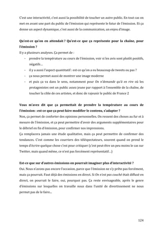 C’est	
  une	
  interactivité,	
  c’est	
  aussi	
  la	
  possibilité	
  de	
  toucher	
  un	
  autre	
  public.	
  En	
  tout	
  cas	
  on	
  
met	
  en	
  avant	
  une	
  part	
  du	
  public	
  de	
  l’émission	
  qui	
  représente	
  le	
  futur	
  de	
  l’émission.	
  Et	
  ça	
  
donne	
  un	
  aspect	
  dynamique,	
  c’est	
  aussi	
  de	
  la	
  communication,	
  un	
  enjeu	
  d’image.	
  
	
  
Qu’est-­ce	
   qu’on	
   en	
   attendait	
  ?	
   Qu’est-­ce	
   que	
   ça	
   représente	
   pour	
   la	
   chaîne,	
   pour	
  
l’émission	
  ?	
  
Il	
  y	
  a	
  plusieurs	
  analyses.	
  Ça	
  permet	
  de	
  :	
  
       -­‐   prendre	
  la	
  température	
  au	
  cours	
  de	
  l’émission,	
  voir	
  si	
  les	
  avis	
  sont	
  plutôt	
  positifs,	
  
             négatifs…	
  
       -­‐   il	
  y	
  a	
  aussi	
  l’aspect	
  quantitatif	
  :	
  est-­‐ce	
  qu’on	
  a	
  eu	
  beaucoup	
  de	
  tweets	
  ou	
  pas	
  ?	
  
       -­‐   ça	
  nous	
  permet	
  aussi	
  de	
  montrer	
  une	
  image	
  moderne	
  
       -­‐   et	
   puis	
   ça	
   va	
   dans	
   le	
   sens,	
   notamment	
   pour	
   On	
   n’demande	
   qu’à	
   en	
   rire	
   où	
   les	
  
             protagonistes	
   ont	
   un	
   public	
   assez	
   jeune	
   par	
   rapport	
   à	
   l’ensemble	
   de	
   la	
   chaîne,	
   de	
  
             toucher	
  la	
  cible	
  de	
  ces	
  artistes,	
  et	
  donc	
  de	
  rajeunir	
  le	
  public	
  de	
  France	
  2	
  
	
  
Vous	
   m’avez	
   dit	
   que	
   ça	
   permettait	
   de	
   prendre	
   la	
   température	
   au	
   cours	
   de	
  
l’émission	
  :	
  est-­ce	
  que	
  ça	
  peut	
  faire	
  modifier	
  le	
  contenu,	
  s’adapter	
  ?	
  
Non,	
  ça	
  permet	
  de	
  conforter	
  des	
  opinions	
  personnelles.	
  On	
  ressent	
  des	
  choses	
  au	
  fur	
  et	
  à	
  
mesure	
  de	
  l’émission,	
  et	
  ça	
  peut	
  permettre	
  d’avoir	
  des	
  arguments	
  supplémentaires	
  pour	
  
le	
  débrief	
  en	
  fin	
  d’émission,	
  pour	
  confirmer	
  nos	
  impressions.	
  
Ça	
   remplacera	
   jamais	
   une	
   étude	
   qualitative,	
   mais	
   ça	
   peut	
   permettre	
   de	
   confirmer	
   des	
  
tendances.	
   C’est	
   comme	
   les	
   courriers	
   des	
   téléspectateurs,	
   souvent	
   quand	
   on	
   prend	
   le	
  
temps	
  d’écrire	
  quelque	
  chose	
  c’est	
  pour	
  critiquer	
  (c’est	
  peut-­‐être	
  un	
  peu	
  moins	
  le	
  cas	
  sur	
  
Twitter,	
  mais	
  quand	
  même,	
  ce	
  n’est	
  pas	
  forcément	
  représentatif…)	
  
	
  
Est-­ce	
  que	
  sur	
  d’autres	
  émissions	
  on	
  pourrait	
  imaginer	
  plus	
  d’interactivité	
  ?	
  
Oui.	
  Nous	
  n’avons	
  pas	
  encore	
  l’occasion,	
  parce	
  que	
  l’émission	
  ne	
  s’y	
  prête	
  pas	
  forcément,	
  
mais	
  ça	
  pourrait.	
  Faut	
  déjà	
  des	
  émissions	
  en	
  direct.	
  Si	
  On	
  n’est	
  pas	
  couché	
  était	
  diffusé	
  en	
  
direct,	
   on	
   pourrait	
   le	
   faire,	
   oui,	
   pourquoi	
   pas.	
   Ça	
   reste	
   envisageable,	
   après	
   le	
   genre	
  
d’émissions	
   sur	
   lesquelles	
   on	
   travaille	
   nous	
   dans	
   l’unité	
   de	
   divertissement	
   ne	
   nous	
  
permet	
  pas	
  de	
  le	
  faire...	
  
	
  




	
                                                                                                                                                     124	
  
 