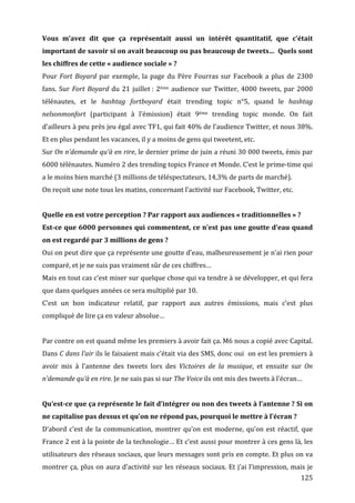 Vous	
   m’avez	
   dit	
   que	
   ça	
   représentait	
   aussi	
   un	
   intérêt	
   quantitatif,	
   que	
   c’était	
  
important	
   de	
   savoir	
   si	
   on	
   avait	
   beaucoup	
   ou	
   pas	
   beaucoup	
   de	
   tweets…	
   	
   Quels	
   sont	
  
les	
  chiffres	
  de	
  cette	
  «	
  audience	
  sociale	
  »	
  ?	
  
Pour	
   Fort	
   Boyard	
   par	
   exemple,	
   la	
   page	
   du	
   Père	
   Fourras	
   sur	
   Facebook	
   a	
   plus	
   de	
   2300	
  
fans.	
   Sur	
   Fort	
   Boyard	
   du	
   21	
   juillet	
  :	
   2ème	
   audience	
   sur	
   Twitter,	
   4000	
   tweets,	
   par	
   2000	
  
télénautes,	
   et	
   le	
   hashtag	
   fortboyard	
   était	
   trending	
   topic	
   n°5,	
   quand	
   le	
   hashtag	
  
nelsonmonfort	
   (participant	
   à	
   l’émission)	
   était	
   9ème	
   trending	
   topic	
   monde.	
   On	
   fait	
  
d’ailleurs	
  à	
  peu	
  près	
  jeu	
  égal	
  avec	
  TF1,	
  qui	
  fait	
  40%	
  de	
  l’audience	
  Twitter,	
  et	
  nous	
  38%.	
  
Et	
  en	
  plus	
  pendant	
  les	
  vacances,	
  il	
  y	
  a	
  moins	
  de	
  gens	
  qui	
  tweetent,	
  etc.	
  
Sur	
  On	
  n’demande	
  qu’à	
  en	
  rire,	
  le	
  dernier	
  prime	
  de	
  juin	
  a	
  réuni	
  30	
  000	
  tweets,	
  émis	
  par	
  
6000	
  télénautes.	
  Numéro	
  2	
  des	
  trending	
  topics	
  France	
  et	
  Monde.	
  C’est	
  le	
  prime-­‐time	
  qui	
  
a	
  le	
  moins	
  bien	
  marché	
  (3	
  millions	
  de	
  téléspectateurs,	
  14,3%	
  de	
  parts	
  de	
  marché).	
  
On	
  reçoit	
  une	
  note	
  tous	
  les	
  matins,	
  concernant	
  l’activité	
  sur	
  Facebook,	
  Twitter,	
  etc.	
  
	
  
Quelle	
  en	
  est	
  votre	
  perception	
  ?	
  Par	
  rapport	
  aux	
  audiences	
  «	
  traditionnelles	
  »	
  ?	
  
Est-­ce	
  que	
  6000	
  personnes	
  qui	
  commentent,	
  ce	
  n’est	
  pas	
  une	
  goutte	
  d’eau	
  quand	
  
on	
  est	
  regardé	
  par	
  3	
  millions	
  de	
  gens	
  ?	
  
Oui	
   on	
   peut	
   dire	
   que	
   ça	
   représente	
   une	
   goutte	
   d’eau,	
   malheureusement	
   je	
   n’ai	
   rien	
   pour	
  
comparé,	
  et	
  je	
  ne	
  suis	
  pas	
  vraiment	
  sûr	
  de	
  ces	
  chiffres…	
  
Mais	
   en	
   tout	
   cas	
   c’est	
   miser	
   sur	
   quelque	
   chose	
   qui	
   va	
   tendre	
   à	
   se	
   développer,	
   et	
   qui	
   fera	
  
que	
  dans	
  quelques	
  années	
  ce	
  sera	
  multiplié	
  par	
  10.	
  
C’est	
   un	
   bon	
   indicateur	
   relatif,	
   par	
   rapport	
   aux	
   autres	
   émissions,	
   mais	
   c’est	
   plus	
  
compliqué	
  de	
  lire	
  ça	
  en	
  valeur	
  absolue…	
  
	
  
Par	
  contre	
  on	
  est	
  quand	
  même	
  les	
  premiers	
  à	
  avoir	
  fait	
  ça.	
  M6	
  nous	
  a	
  copié	
  avec	
  Capital.	
  
Dans	
  C	
  dans	
  l’air	
  ils	
  le	
  faisaient	
  mais	
  c’était	
  via	
  des	
  SMS,	
  donc	
  oui	
  	
  on	
  est	
  les	
  premiers	
  à	
  
avoir	
   mis	
   à	
   l’antenne	
   des	
   tweets	
   lors	
   des	
   Victoires	
   de	
   la	
   musique,	
   et	
   ensuite	
   sur	
   On	
  
n’demande	
  qu’à	
  en	
  rire.	
  Je	
  ne	
  sais	
  pas	
  si	
  sur	
  The	
  Voice	
  ils	
  ont	
  mis	
  des	
  tweets	
  à	
  l’écran…	
  
	
  
Qu’est-­ce	
   que	
   ça	
   représente	
   le	
   fait	
   d’intégrer	
   ou	
   non	
   des	
   tweets	
   à	
   l’antenne	
  ?	
   Si	
   on	
  
ne	
  capitalise	
  pas	
  dessus	
  et	
  qu’on	
  ne	
  répond	
  pas,	
  pourquoi	
  le	
  mettre	
  à	
  l’écran	
  ?	
  
D’abord	
   c’est	
   de	
   la	
   communication,	
   montrer	
   qu’on	
   est	
   moderne,	
   qu’on	
   est	
   réactif,	
   que	
  
France	
  2	
  est	
  à	
  la	
  pointe	
  de	
  la	
  technologie…	
  Et	
  c’est	
  aussi	
  pour	
  montrer	
  à	
  ces	
  gens	
  là,	
  les	
  
utilisateurs	
  des	
  réseaux	
  sociaux,	
  que	
  leurs	
  messages	
  sont	
  pris	
  en	
  compte.	
  Et	
  plus	
  on	
  va	
  
montrer	
   ça,	
   plus	
   on	
   aura	
   d’activité	
   sur	
   les	
   réseaux	
   sociaux.	
   Et	
   j’ai	
   l’impression,	
   mais	
   je	
  
	
                                                                                                                                                       125	
  
 