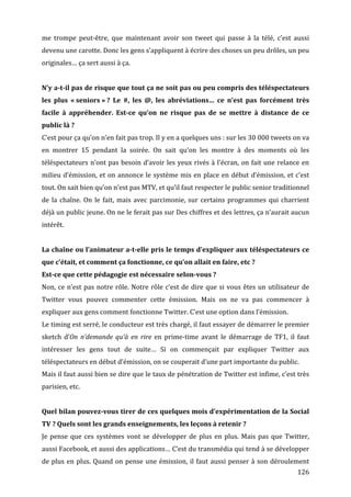 me	
   trompe	
   peut-­‐être,	
   que	
   maintenant	
   avoir	
   son	
   tweet	
   qui	
   passe	
   à	
   la	
   télé,	
   c’est	
   aussi	
  
devenu	
  une	
  carotte.	
  Donc	
  les	
  gens	
  s’appliquent	
  à	
  écrire	
  des	
  choses	
  un	
  peu	
  drôles,	
  un	
  peu	
  
originales…	
  ça	
  sert	
  aussi	
  à	
  ça.	
  
	
  
N’y	
  a-­t-­il	
  pas	
  de	
  risque	
  que	
  tout	
  ça	
  ne	
  soit	
  pas	
  ou	
  peu	
  compris	
  des	
  téléspectateurs	
  
les	
   plus	
   «	
  seniors	
  »	
  ?	
   Le	
   #,	
   les	
   @,	
   les	
   abréviations…	
   ce	
   n’est	
   pas	
   forcément	
   très	
  
facile	
   à	
   appréhender.	
   Est-­ce	
   qu’on	
   ne	
   risque	
   pas	
   de	
   se	
   mettre	
   à	
   distance	
   de	
   ce	
  
public	
  là	
  ?	
  
C’est	
  pour	
  ça	
  qu’on	
  n’en	
  fait	
  pas	
  trop.	
  Il	
  y	
  en	
  a	
  quelques	
  uns	
  :	
  sur	
  les	
  30	
  000	
  tweets	
  on	
  va	
  
en	
   montrer	
   15	
   pendant	
   la	
   soirée.	
   On	
   sait	
   qu’on	
   les	
   montre	
   à	
   des	
   moments	
   où	
   les	
  
téléspectateurs	
   n’ont	
   pas	
   besoin	
   d’avoir	
   les	
   yeux	
   rivés	
   à	
   l’écran,	
   on	
   fait	
   une	
   relance	
   en	
  
milieu	
   d’émission,	
   et	
   on	
   annonce	
   le	
   système	
   mis	
   en	
   place	
   en	
   début	
   d’émission,	
   et	
   c’est	
  
tout.	
  On	
  sait	
  bien	
  qu’on	
  n’est	
  pas	
  MTV,	
  et	
  qu’il	
  faut	
  respecter	
  le	
  public	
  senior	
  traditionnel	
  
de	
   la	
   chaîne.	
   On	
   le	
   fait,	
   mais	
   avec	
   parcimonie,	
   sur	
   certains	
   programmes	
   qui	
   charrient	
  
déjà	
  un	
  public	
  jeune.	
  On	
  ne	
  le	
  ferait	
  pas	
  sur	
  Des	
  chiffres	
  et	
  des	
  lettres,	
  ça	
  n’aurait	
  aucun	
  
intérêt.	
  
	
  
La	
  chaîne	
  ou	
  l’animateur	
  a-­t-­elle	
  pris	
  le	
  temps	
  d’expliquer	
  aux	
  téléspectateurs	
  ce	
  
que	
  c’était,	
  et	
  comment	
  ça	
  fonctionne,	
  ce	
  qu’on	
  allait	
  en	
  faire,	
  etc	
  ?	
  
Est-­ce	
  que	
  cette	
  pédagogie	
  est	
  nécessaire	
  selon-­vous	
  ?	
  
Non,	
   ce	
   n’est	
   pas	
   notre	
   rôle.	
   Notre	
   rôle	
   c’est	
   de	
   dire	
   que	
   si	
   vous	
   êtes	
   un	
   utilisateur	
   de	
  
Twitter	
   vous	
   pouvez	
   commenter	
   cette	
   émission.	
   Mais	
   on	
   ne	
   va	
   pas	
   commencer	
   à	
  
expliquer	
  aux	
  gens	
  comment	
  fonctionne	
  Twitter.	
  C’est	
  une	
  option	
  dans	
  l’émission.	
  
Le	
   timing	
   est	
   serré,	
   le	
   conducteur	
   est	
   très	
   chargé,	
   il	
   faut	
   essayer	
   de	
   démarrer	
   le	
   premier	
  
sketch	
   d’On	
   n’demande	
   qu’à	
   en	
   rire	
   en	
   prime-­‐time	
   avant	
   le	
   démarrage	
   de	
   TF1,	
   il	
   faut	
  
intéresser	
   les	
   gens	
   tout	
   de	
   suite…	
   Si	
   on	
   commençait	
   par	
   expliquer	
   Twitter	
   aux	
  
téléspectateurs	
  en	
  début	
  d’émission,	
  on	
  se	
  couperait	
  d’une	
  part	
  importante	
  du	
  public.	
  
Mais	
   il	
   faut	
   aussi	
   bien	
   se	
   dire	
   que	
   le	
   taux	
   de	
   pénétration	
   de	
   Twitter	
   est	
   infime,	
   c’est	
   très	
  
parisien,	
  etc.	
  
	
  
Quel	
  bilan	
  pouvez-­vous	
  tirer	
  de	
  ces	
  quelques	
  mois	
  d’expérimentation	
  de	
  la	
  Social	
  
TV	
  ?	
  Quels	
  sont	
  les	
  grands	
  enseignements,	
  les	
  leçons	
  à	
  retenir	
  ?	
  
Je	
   pense	
   que	
   ces	
   systèmes	
   vont	
   se	
   développer	
   de	
   plus	
   en	
   plus.	
   Mais	
   pas	
   que	
   Twitter,	
  
aussi	
   Facebook,	
   et	
   aussi	
   des	
   applications…	
   C’est	
   du	
   transmédia	
   qui	
   tend	
   à	
   se	
   développer	
  
de	
   plus	
   en	
   plus.	
   Quand	
   on	
   pense	
   une	
   émission,	
   il	
   faut	
   aussi	
   penser	
   à	
   son	
   déroulement	
  
	
                                                                                                                                                         126	
  
 